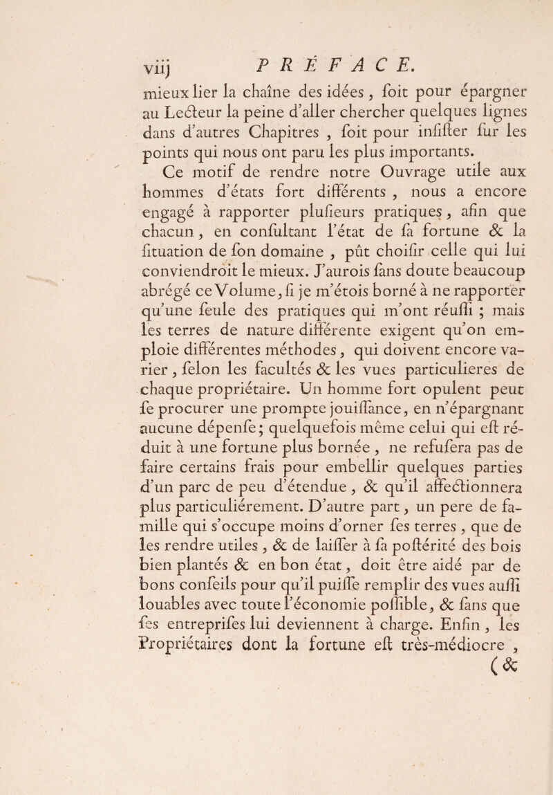 Vllj PRÉFACE. mieux lier la chaîne des idées, Toit pour épargner au Leéteur la peine d’aller chercher quelques lignes dans d’autres Chapitres , foit pour inlifter fur les points qui nous ont paru les plus importants. Ce motif de rendre notre Ouvrage utile aux hommes d’états fort différents , nous a encore engagé à rapporter plufieurs pratiques, afin que chacun, en confultant l’état de la fortune & la fituation de fon domaine , pût choifir celle qui lui conviendroit le mieux. J’aurois fans doute beaucoup abrégé ce Volumeffi je m’étois borné à ne rapporter qu’une feule des pratiques qui m’ont réuffi ; mais les terres de nature differente exigent qu’on em¬ ploie differentes méthodes, qui doivent encore va¬ rier , félon les facultés 8c les vues particulières de chaque propriétaire. Un homme fort opulent peut fe procurer une prompte jouiflànce, en n’épargnant aucune dépenfe; quelquefois même celui qui eft ré¬ duit à une fortune plus bornée , ne refufera pas de faire certains Irais pour embellir quelques parties d’un parc de peu d’étendue , & qu’il affectionnera plus particuliérement. D’autre part, un pere de fa¬ mille qui s’occupe moins d’orner fes terres , que de les rendre utiles , 8c de laiffer à la poftérité des bois bien plantés 8c en bon état, doit être aidé par de bons confeils pour qu’il puifle remplir des vues aufii louables avec toute l’économie poffible, 8c làns que fes entreprifes lui deviennent à charge. Enfin , les Propriétaires dont la fortune ell très-médiocre , (*