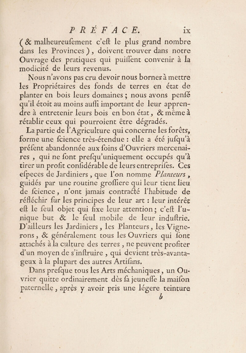 ( & malheureufement c’eft le plus grand nombre dans les Provinces ) , doivent trouver dans notre Ouvrage des pratiques qui puiifent convenir à la modicité de leurs revenus. Nous n’avons pas cru devoir nous borner à mettre les Propriétaires des fonds de terres en état de planter en bois leurs domaines ; nous avons penlë qu’il étoit au moins aufll important de leur appren¬ dre à entretenir leurs bois en bon état, & même à rétablir ceux qui pourroient être dégradés. La partie de l’Agriculture qui concerne les forêts, forme une fcience très-étendue : elle a été jufqu’à préfent abandonnée aux foins d’Ouvriers mercenai¬ res , qui ne font prefqu’uniquement occupés qu’à tirer un profit confidérable de leurs entreprifes. Ces elpeces de Jardiniers , que l’on nomme Planteurs , guidés par une routine groffiere qui leur tient lieu de fcience, n’ont jamais contracté l’habitude de réfléchir fur les principes de leur art : leur intérêt eft le feul objet qui fixe leur attention ; c’eft l’u¬ nique but 8c le feul mobile de leur induftrie. D’ailleurs les Jardiniers , les Planteurs, les Vigne¬ rons , & généralement tous les Ouvriers qui font attachés à la culture des terres , ne peuvent profiter d’un moyen de s’inftruire , qui devient très-avanta¬ geux à la plupart des autres Artifàns, Dans prefque tous les Arts méchaniques, un Ou¬ vrier quitte ordinairement dès là jeunefle la maifon paternelle, après y avoir pris une légère teinture b %