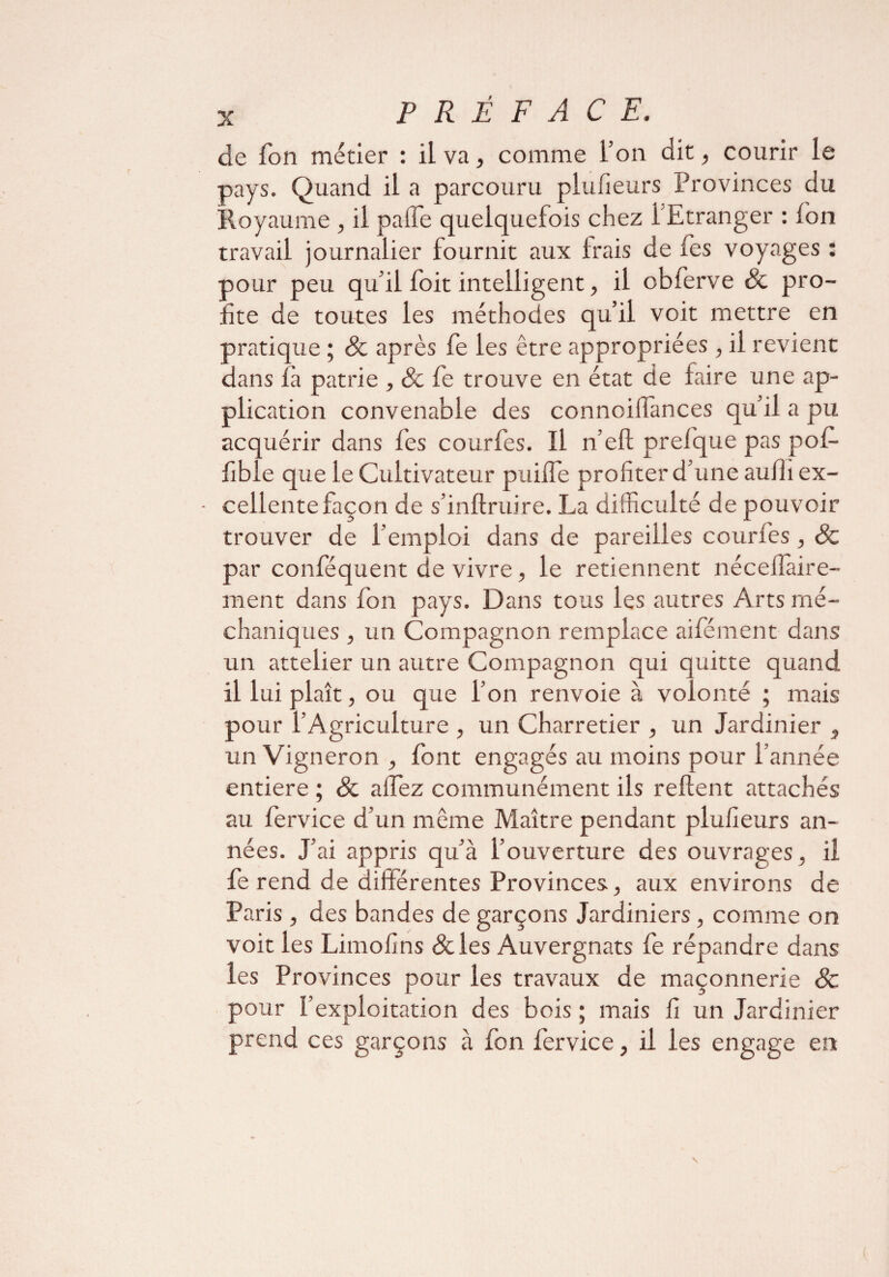 de Ton métier : il va, comme l’on dit, courir le pays. Quand il a parcouru plufieurs Provinces du Royaume , il palfe quelquefois chez l'Etranger : ion travail journalier fournit aux Irais de fes voyages : pour peu qu’il foit intelligent, il obferve 8c pro¬ fite de toutes les méthodes qu’il voit mettre en pratique ; 8c après fe les être appropriées , il revient dans là patrie , & fe trouve en état de faire une ap¬ plication convenable des connoilfances qu’il a pu acquérir dans fes courfes. Il n’eft prefque pas pofi- fible que le Cultivateur puiife profiter d’une auih ex¬ cellente façon de s’inftruire. La difficulté de pouvoir trouver de l’emploi dans de pareilles courfes , 8c par confisquent de vivre, le retiennent néceffàire- ment dans fon pays. Dans tous les autres Arts rné- chaniques , un Compagnon remplace ailement dans un attelier un autre Compagnon qui quitte quand il lui plaît, ou que l’on renvoie à volonté ; mais pour l’Agriculture , un Charretier , un Jardinier , un Vigneron , font engagés au moins pour l’année entière ; 8c aifez communément ils relient attachés au fervice d’un même Maître pendant plufieurs an¬ nées. J’ai appris qu’à l’ouverture des ouvrages, il fe rend de différentes Provinces, aux environs de Paris , des bandes de garçons Jardiniers, comme on voit les Limofins &les Auvergnats fe répandre dans les Provinces pour les travaux de maçonnerie 8c pour l’exploitation des bois ; mais fi un Jardinier prend ces garçons à fon fervice, il les engage en