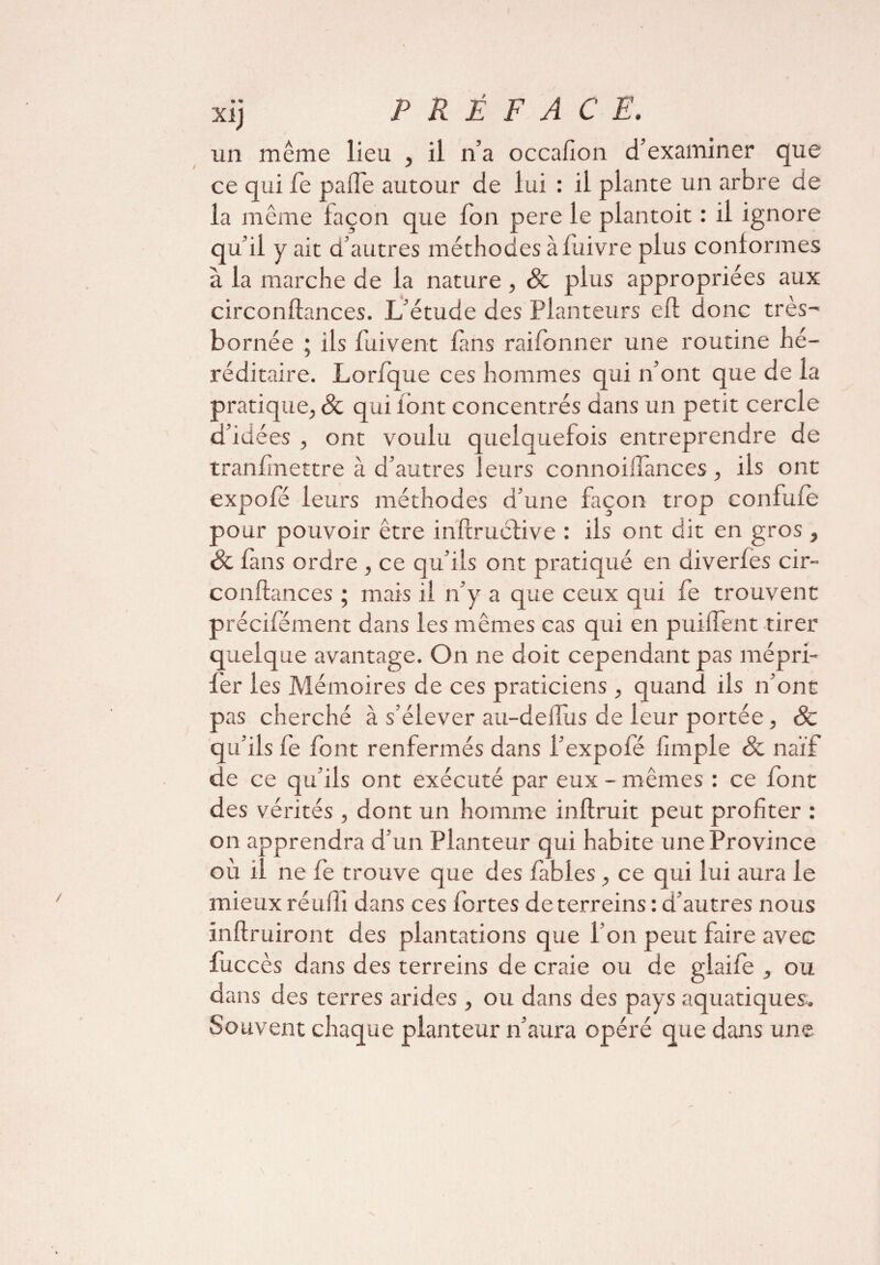 xij P R Ê F A C E. un même lieu , il n’a occafion d’examiner que ce qui fie pâlie autour de lui : il plante un arbre de la même façon que fon pere le plantoit : il ignore qu’il y ait d’autres méthodes à fiuivre plus conformes à la marche de la nature , & plus appropriées aux circonftances. L’étude des Planteurs eft donc très- bornée ; ils fuivent fans raifonner une routine hé¬ réditaire. Lorfque ces hommes qui n’ont que de la pratique, & qui font concentrés dans un petit cercle d’idées , ont voulu quelquefois entreprendre de tranfmettre à d’autres leurs connoillànces, ils ont expofe leurs méthodes d’une façon trop confufe pour pouvoir être infcruéfive : ils ont dit en gros , & fans ordre , ce qu’ils ont pratiqué en diverfes cir¬ conftances ; mais il n’y a que ceux qui fe trouvent précifement dans les mêmes cas qui en puiftent tirer quelque avantage. On ne doit cependant pas mépri¬ ser les Mémoires de ces praticiens , quand ils n’ont pas cherché à s’élever au-deilus de leur portée, Sc qu’ils fe font renfermés dans l’expofé Simple & naïf de ce qu’ils ont exécuté par eux - mêmes : ce font des vérités , dont un homme inftruit peut profiter : on apprendra d’un Planteur qui habite une Province où il ne fe trouve que des fables , ce qui lui aura le mieux réufii dans ces fortes de terreins : d’autres nous inftruiront des plantations que l’on peut faire avec fuccès dans des terreins de craie ou de glaife , ou dans des terres arides , ou dans des pays aquatiques. Souvent chaque planteur n’aura opéré que dans une