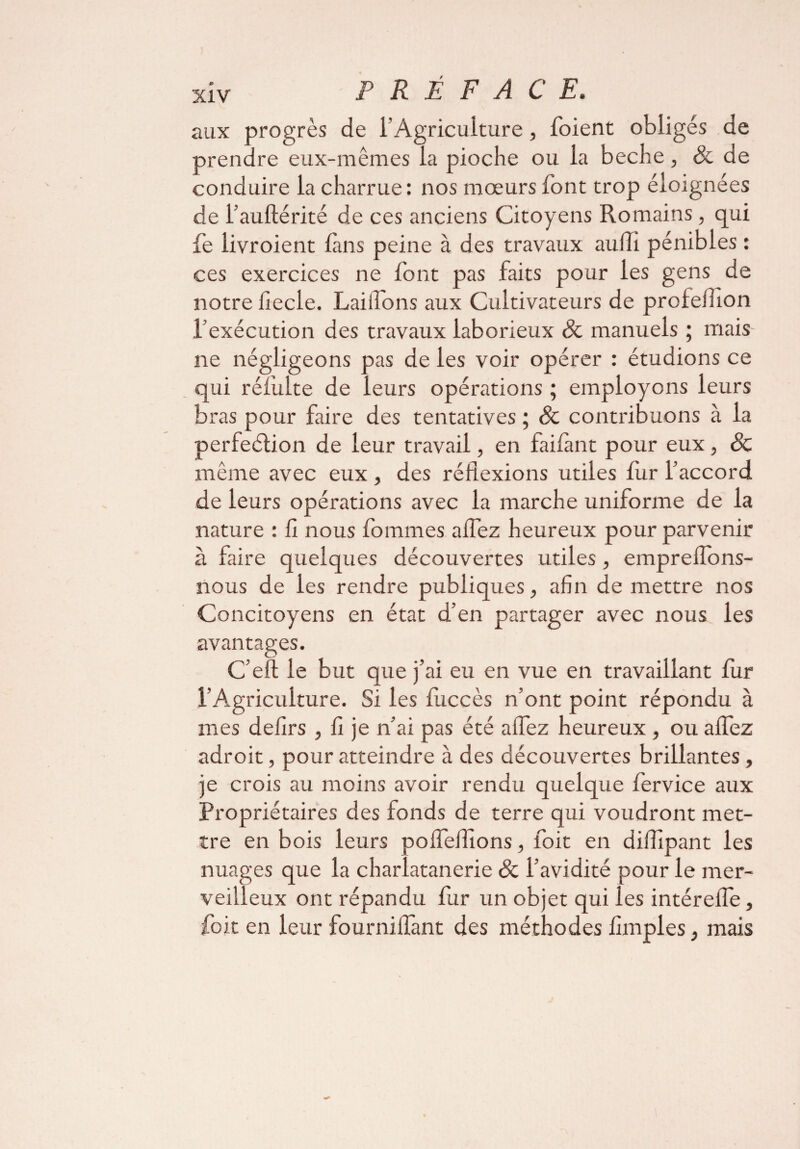 aux progrès de l’Agriculture, foient obligés de prendre eux-mêmes la pioche ou la beche, & de conduire la charrue: nos mœurs font trop éloignées de l’auftérité de ces anciens Citoyens Romains, qui fe livroient fins peine à des travaux au(Ti pénibles : ces exercices ne font pas faits pour les gens de notre iiecle. Laiifons aux Cultivateurs de profefiion l’exécution des travaux laborieux & manuels ; mais ne négligeons pas de les voir opérer : étudions ce qui rélulte de leurs opérations ; employons leurs bras pour faire des tentatives ; & contribuons à la perfection de leur travail, en faifimt pour eux, ôc même avec eux , des réflexions utiles fur l’accord de leurs opérations avec la marche uniforme de la nature : fl nous tommes aflez heureux pour parvenir à faire quelques découvertes utiles, empreflons- nous de les rendre publiques, afin de mettre nos Concitoyens en état d’en partager avec nous les avantages. C’eft le but que j’ai eu en vue en travaillant fur l’Agriculture. Si les fuccès n’ont point répondu à mes defirs , fi je n’ai pas été aflez heureux , ou aflez adroit, pour atteindre à des découvertes brillantes, je crois au moins avoir rendu quelque fervice aux Propriétaires des fonds de terre qui voudront met¬ tre en bois leurs polfeflions, foit en diflipant les nuages que la charlatanerie & l’avidité pour le mer¬ veilleux ont répandu fur un objet qui les intérefle, foit en leur fourniflant des méthodes Amples, mais