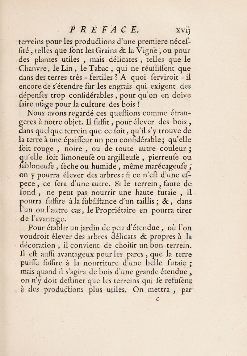 / terreins pour les productions d’une première nécefo foé, telles que font les Grains & la Vigne , ou pour des plantes utiles , mais délicates , telles que le Chanvre, le Lin, le Tabac, qui ne réulfofent que dans des terres très - fertiles ? A quoi ferviroit - il encore de s’étendre for les engrais qui exigent des dépenfos trop confidérables, pour qu’on en doive foire ufoge pour la culture des bois ? Nous avons regardé ces queftions comme étran¬ gères à notre objet. Il foffit, pour élever des bois, dans quelque terrein que ce foit, qu’il s’y trouve de la terre à une épaiifeur un peu confidérable ; qu’elle foit rouge , noire , ou de toute autre couleur ; quelle foit limoneufo ou argilleufo , pierreufe ou fobloneufe, feche ou humide , même marécageufe, on y pourra élever des arbres : û ce n’eft d’une ef- pece , ce fera d’une autre. Si le terrein, faute de Fond , ne peut pas nourrir une haute futaie , il pourra foffire à la fobfiftance d’un taillis ; &, dans l’un ou l’autre cas, le Propriétaire en pourra tirer de l’avantage. Pour établir un jardin de peu d’étendue, où l’on voudroit élever des arbres délicats & propres à la décoration , il convient de choifir un bon terrein. Il eft aufo avantageux pour les parcs , que la terre puiffe foffire à la nourriture d’une belle futaie ; mais quand il s’agira de bois d’une grande étendue , on n’y doit deftiner que les terreins qui fe refufent à des productions plus utiles. On mettra , par c