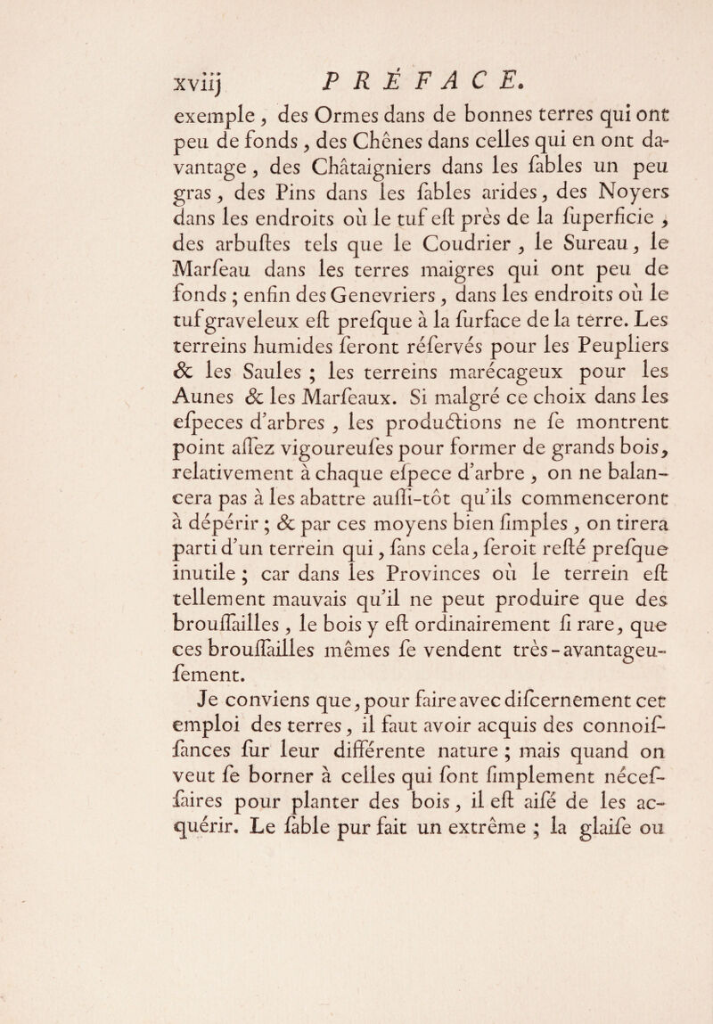 exemple , des Ormes dans de bonnes terres qui ont peu. de fonds, des Chênes dans celles qui en ont da¬ vantage , des Châtaigniers dans les fables un peu gras, des Pins dans les fables arides, des Noyers dans les endroits où le tuf eft près de la fùperficie , des arbuftes tels que le Coudrier , le Sureau, le Marfeau dans les terres maigres qui ont peu de fonds ; enfin des Genévriers , dans les endroits où le tufgraveleux eft prefque à la fùrface de la terre. Les terreins humides feront réfervés pour les Peupliers & les Saules ; les terreins marécageux pour les Aunes & les Marfeaux. Si malgré ce choix dans les efpeces d’arbres , les productions ne fe montrent point allez vigoureufes pour former de grands bois, relativement à chaque efpece d’arbre , on ne balan¬ cera pas à les abattre aulli-tôt qu’ils commenceront à dépérir ; & par ces moyens bien fimples , on tirera parti d’un terrein qui, fans cela, feroit refté prefque inutile ; car dans les Provinces où le terrein eft tellement mauvais qu’il ne peut produire que des brouflàilles , le bois y eft ordinairement fî rare, que ces brouflailles mêmes fe vendent très-avantageu- fement. Je conviens que, pour faire avec difcernement cet emploi des terres, il faut avoir acquis des connoif- fances fur leur différente nature ; mais quand on veut fe borner à celles qui font fimplement nécef- faires pour planter des bois, il eft aifé de les ac¬ quérir. Le fable pur fait un extrême ; la glaife ou