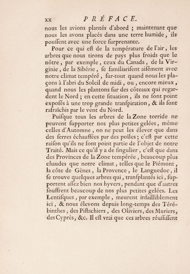 nous les avions plantés d’abord ; maintenant que nous les avons placés dans une terre humide, ils pouffent avec une force furprenante. Pour ce qui eft de la température de l’air, les arbres que nous tirons de pays plus froids que le nôtre , par exemple , ceux du Canada , de la Vir¬ ginie , de la Sibérie , fe familiarifent aifément avec notre climat tempéré , fur-tout quand nous les pla¬ çons à l’abri du Soleil de midi, ou , encore mieux , quand nous les plantons fur des coteaux qui regar¬ dent le Nord ; en cette lituation , ils ne font point expofés à une trop grande tranfpiration, Si ils font rafraîchis par le vent du Nord. Puifque tous les arbres de la Zone torride ne peuvent fupporter nos plus petites gelées, même celles d’Automne , on ne peut les élever que dans des ferres échauffées par des poîles ; c’eft par cette raifon qu’ils ne font point partie de l’objet de notre Traité. Mais ce qu’il y a de fingulier , c’eft que dans des Provinces de la Zone tempérée , beaucoup plus chaudes que notre climat, telles que le Piémont, la côte de Gênes , la Provence , le Languedoc, il le trouve quelques arbres qui, tranfplantés ici, lup- portent allez bien nos hyvers, pendant que d’autres lbuffrent beaucoup de nos plus petites gelées. Les Lentifques , par exemple , meurent infailliblement ici, & nous élevons depuis long-temps des Téré- binthes , des Piftachiers , des Oliviers, des Mûriers, des Cyprès , Sic. Il eft vrai que ces arbres réuHiffent