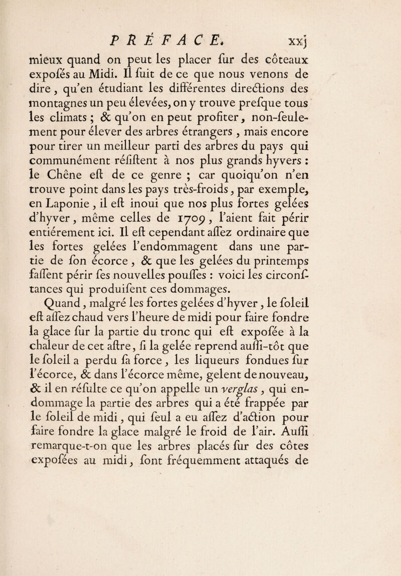 mieux quand on peut les placer fur des coteaux expofés au Midi. Il fuit de ce que nous venons de dire, qu’en étudiant les différentes direélions des montagnes un peu élevées, on y trouve prefque tous les climats ; St qu’on en peut profiter, non-feule¬ ment pour élever des arbres étrangers, mais encore pour tirer un meilleur parti des arbres du pays qui communément réfiftent à nos plus grands hyvers : le Chêne eft de ce genre ; car quoiqu’on n’en trouve point dans les pays très-froids, par exemple, en Laponie , il eft inoui que nos plus fortes gelées d’hyver, même celles de 1709, l’aient fait périr entièrement ici. Il eft cependant affez ordinaire que les fortes gelées l’endommagent dans une par¬ tie de fon écorce , St que les gelées du printemps falfent périr fes nouvelles pouffes : voici les circonft tances qui produifent ces dommages. Quand, malgré les fortes gelées d’hyver, le foleil eft affez chaud vers l’heure de midi pour faire fondre la glace fur la partie du tronc qui eft expofée à la chaleur de cet aftre, fi la gelée reprend auffi-tôt que le foleil a perdu fa force, les liqueurs fondues fur l’écorce, St dans l’écorce même, gelent de nouveau, St il en réfulte ce qu’on appelle un verglas, qui en¬ dommage la partie des arbres qui a été frappée par le foleil de midi, qui feul a eu affez d’aélion pour faire fondre la glace malgré le froid de l’air. Aulîi remarque-t-on que les arbres placés fur des côtes expofées au midi, font fréquemment attaqués de