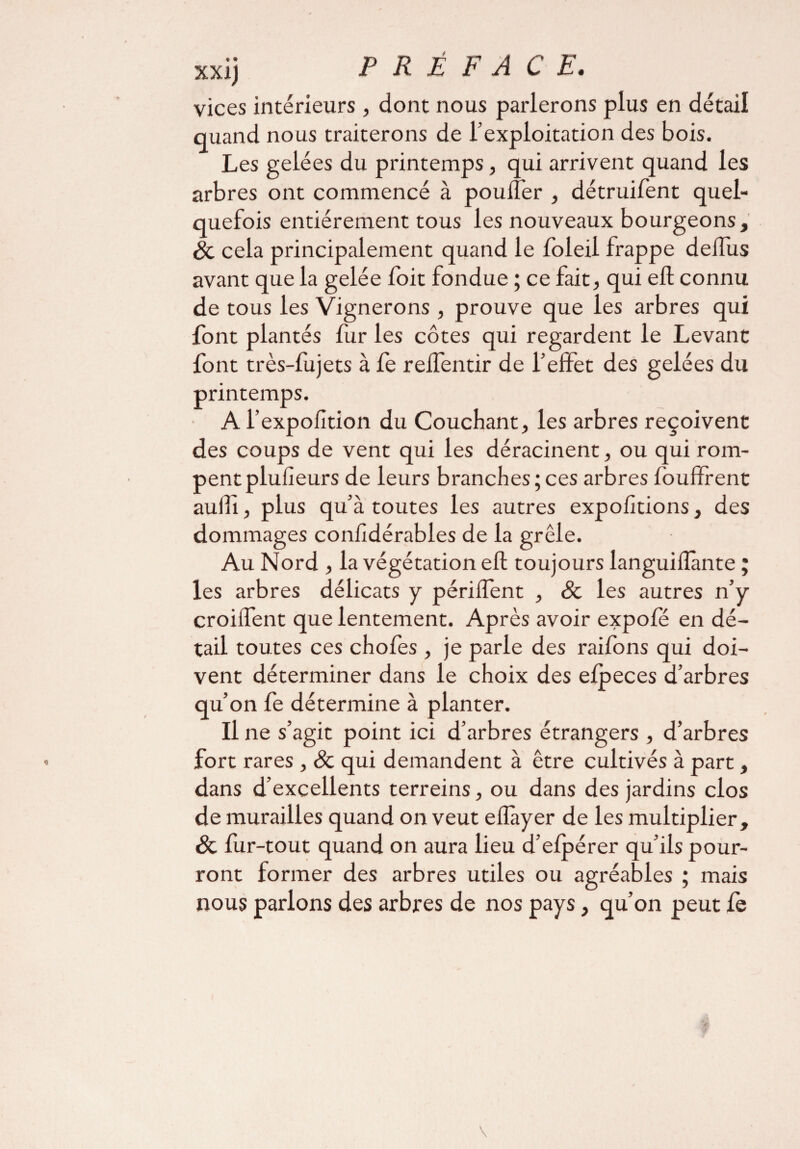 vices intérieurs , dont nous parlerons plus en détail quand nous traiterons de l’exploitation des bois. Les gelées du printemps, qui arrivent quand les arbres ont commencé à poulîèr , détruifent quel¬ quefois entièrement tous les nouveaux bourgeons, Sc cela principalement quand le loleil frappe deiTus avant que la gelée foit fondue ; ce fait, qui eft connu de tous les Vignerons , prouve que les arbres qui font plantés fur les côtes qui regardent le Levant font très-fujets à fe reifentir de l’effet des gelées du printemps. A l’expofltion du Couchant, les arbres reçoivent des coups de vent qui les déracinent, ou qui rom¬ pent plufîeurs de leurs branches;ces arbres foufïrent auili, plus qu’à toutes les autres exportions, des dommages confidérables de la grêle. Au Nord , la végétation eft toujours languiflànte ; les arbres délicats y périffent , & les autres n’y croiffent que lentement. Après avoir expofé en dé¬ tail toutes ces chofes , je parle des raifons qui doi¬ vent déterminer dans le choix des efpeces d’arbres qu’on fe détermine à planter. Il ne s’agit point ici d’arbres étrangers , d’arbres fort rares , & qui demandent à être cultivés à part, dans d’excellents terreins, ou dans des jardins clos de murailles quand on veut effayer de les multiplier, & fur-tout quand on aura lieu d’elpérer qu’ils pour¬ ront former des arbres utiles ou agréables ; mais nous parlons des arbres de nos pays, qu’on peut fe v