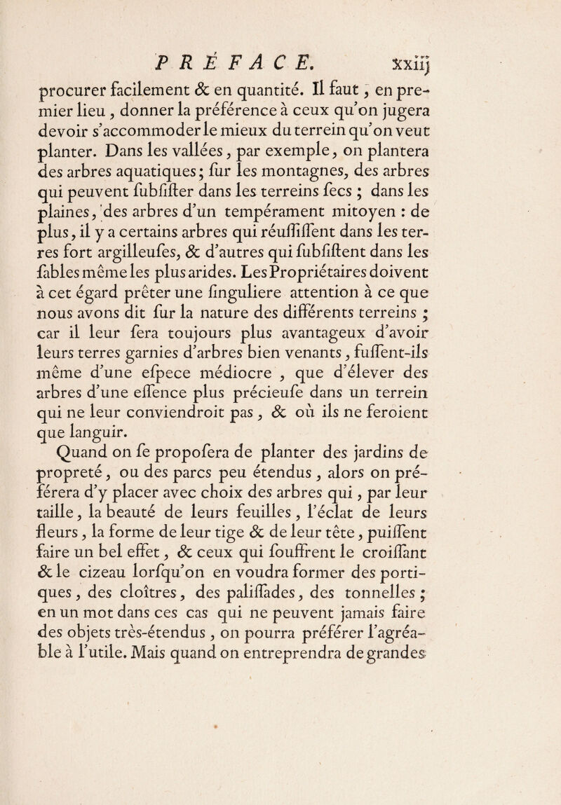 procurer facilement 8c en quantité. Il faut, en pre¬ mier lieu, donner la préférence à ceux qu’on jugera devoir s’accommoder le mieux du terrein qu’on veut planter. Dans les vallées, par exemple, on plantera des arbres aquatiques ; lùr les montagnes, des arbres qui peuvent fublifter dans les terreins fecs ; dans les plaines, des arbres d’un tempérament mitoyen : de plus, il y a certains arbres qui réufii fient dans les ter¬ res fort argilleufes, 8c d’autres qui fubfiftent dans les fables même les plus arides. Les Propriétaires doivent à cet égard prêter une finguliere attention à ce que nous avons dit fur la nature des differents terreins ; car il leur fera toujours plus avantageux d’avoir leurs terres garnies d’arbres bien venants, fuffent-ils même d’une efpece médiocre , que d’élever des arbres d’une eflence plus précieufe dans un terrein qui ne leur conviendroit pas , 8c où ils ne feroient que languir. Quand on fe propolera de planter des jardins de propreté, ou des parcs peu étendus, alors on pré¬ férera d’y placer avec choix des arbres qui, par leur taille, la beauté de leurs feuilles, l’éclat de leurs fleurs, la forme de leur tige 8c de leur tête, puiffent faire un bel effet, 8c ceux qui foufîrent le croiflànt 8c le cizeau lorfqu’on en voudra former des porti¬ ques , des cloîtres, des palifiades, des tonnelles ; en un mot dans ces cas qui ne peuvent jamais faire des objets très-étendus , on pourra préférer l’agréa¬ ble à l’utile. Mais quand on entreprendra de grandes