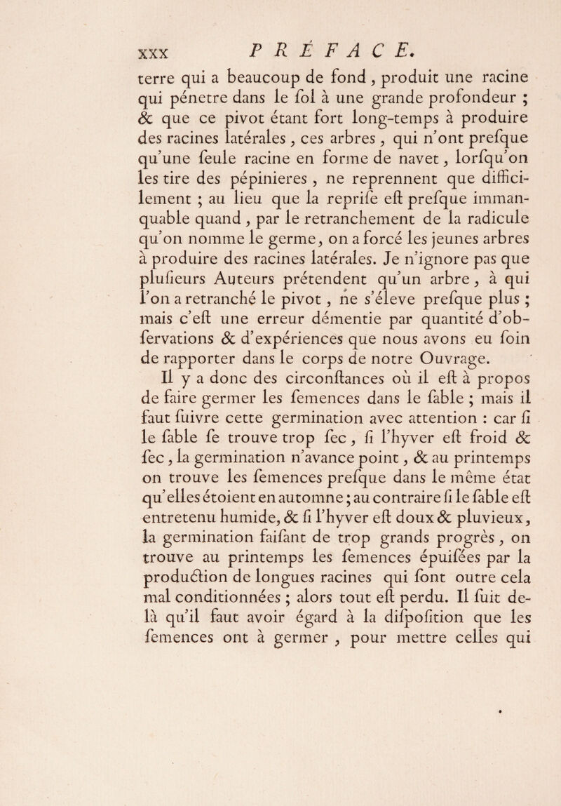 terre qui a beaucoup de fond , produit une racine qui pénétré dans le fol à une grande profondeur ; 8c que ce pivot étant lort long-temps à produire des racines latérales , ces arbres , qui n’ont prefque qu’une feule racine en fo rme de navet , iorfqu’on les tire des pépinières , ne reprennent que diffici¬ lement ; au lieu que la reprife eft prefque imman¬ quable quand , par le retranchement de la radicule qu’on nomme le germe, on a forcé les jeunes arbres à produire des racines latérales. Je n’ignore pas que plufieurs Auteurs prétendent qu’un arbre, à qui l’on a retranché le pivot, ne s’élève prefque plus ; mais c’eft une erreur démentie par quantité d’ob- fervations 8c d’expériences que nous avons eu foin de rapporter dans le corps de notre Ouvrage. Il y a donc des circonftances où il eft à propos de faire germer les femences dans le fable ; mais il faut fuivre cette germination avec attention : car fi le fable fe trouve trop fec, fi l’hyver eft froid 8c fec, la germination n’avance point, 8c au printemps on trouve les femences prefque dans le môme état qu’elles étoient en automne ; au contraire fi le fable eft entretenu humide, & fi l’hyver eft doux& pluvieux, la germination faifànt de trop grands progrès, on trouve au printemps les femences épuifées par la production de longues racines qui font outre cela mal conditionnées ; alors tout eft perdu. Il fuit de¬ là qu’il faut avoir égard à la difpofition que les femences ont à germer , pour mettre celles qui