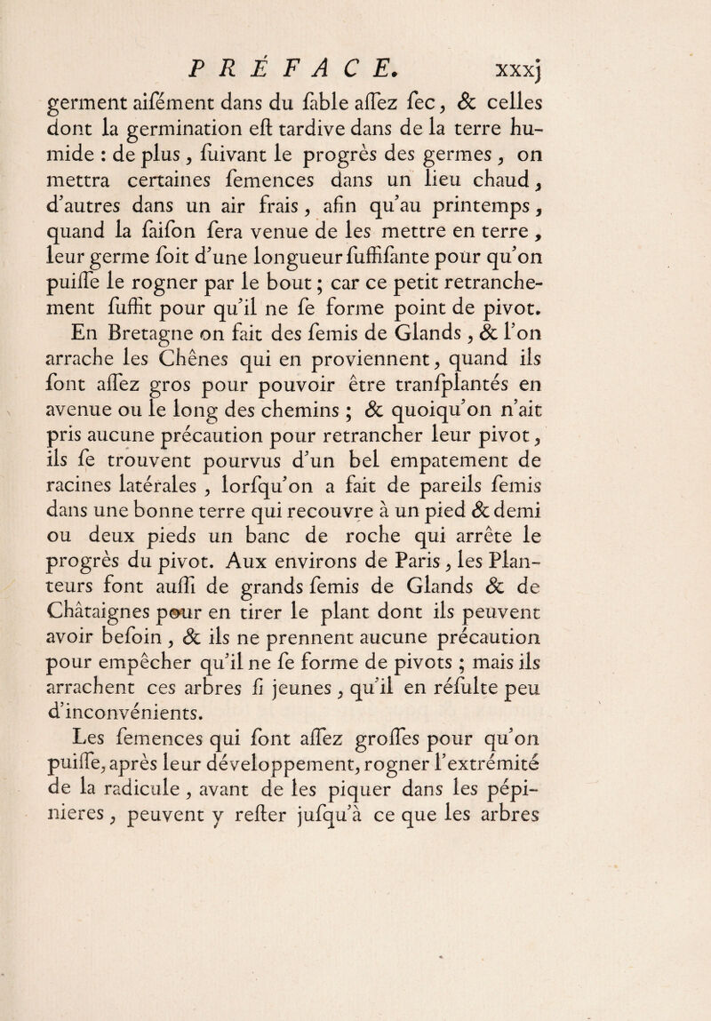 germent aifément dans du fable allez fec, Sc celles dont la germination elt tardive dans de la terre hu¬ mide : de plus, fuivant le progrès des germes, on mettra certaines femences dans un lieu chaud, d’autres dans un air frais, afin qu’au printemps, quand la faifon fera venue de les mettre en terre , leur germe foit d’une longueur fuffilànte pour qu’on puilfe le rogner par le bout ; car ce petit retranche¬ ment fuffit pour qu’il ne fe forme point de pivot. En Bretagne on fait des femis de Glands, Sc l’on arrache les Chênes qui en proviennent, quand ils font alfez gros pour pouvoir être tranlplantés en avenue ou le long des chemins ; & quoiqu’on n’ait pris aucune précaution pour retrancher leur pivot, ils fe trouvent pourvus d’un bel empâtement de racines latérales , lorfqu’on a fait de pareils femis dans une bonne terre qui recouvre à un pied Sc demi ou deux pieds un banc de roche qui arrête le progrès du pivot. Aux environs de Paris, les Plan¬ teurs font aulfi de grands femis de Glands Sc de Châtaignes pour en tirer le plant dont ils peuvent avoir befoin , Sc ils ne prennent aucune précaution pour empêcher qu’il ne fe forme de pivots ; mais ils arrachent ces arbres fi jeunes , qu’il en réfulte peu d’inconvénients. Les femences qui font alfez grolfes pour qu’on puilfe, après leur développement, rogner l’extrémité de la radicule , avant de les piquer dans les pépi¬ nières , peuvent y relier jufqu’à ce que les arbres