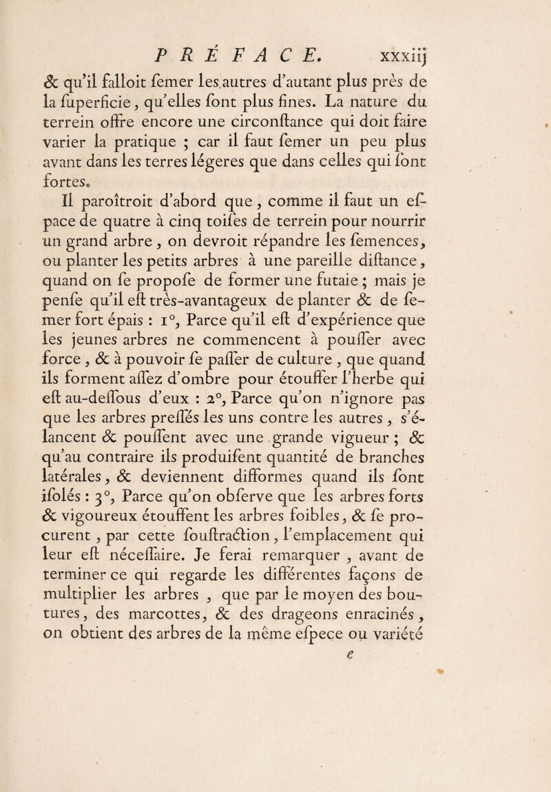 Sc qu’il falloir, femer les autres d’autant plus près de la fuperficie, qu’elles font plus fines. La nature du terrein offre encore une circonftance qui doit faire varier la pratique ; car il faut femer un peu plus avant dans les terres légères que dans celles qui font fort es. Il paroîtroit d’abord que , comme il faut un ef- pace de quatre à cinq toifes de terrein pour nourrir un grand arbre , on devroit répandre les femences, ou planter les petits arbres à une pareille diftance, quand on fe propofe de former une futaie ; mais je penfe qu’il eft très-avantageux de planter Sc de fe¬ mer fort épais : i°, Parce qu’il eft d’expérience que les jeunes arbres ne commencent à pouffer avec force , & à pouvoir fe pafier de culture , que quand ils forment aflez d’ombre pour étouffer l’herbe qui eft au-deifous d’eux : 2°, Parce qu’on n’ignore pas que les arbres prefles les uns contre les autres , s’é¬ lancent Sc pouffent avec une.grande vigueur; & qu’au contraire iis produifent quantité de branches latérales, Sc deviennent difformes quand ils font ifolés : 30, Parce qu’on obferve que les arbres forts Sc vigoureux étouffent les arbres foibles, & fe pro¬ curent , par cette fouftraétion, l’emplacement qui leur eft néceflaire. Je ferai remarquer , avant de terminer ce qui regarde les differentes façons de multiplier les arbres , que par le moyen des bou¬ tures, des marcottes, Sc des drageons enracinés, on obtient des arbres de la même elpece ou variété