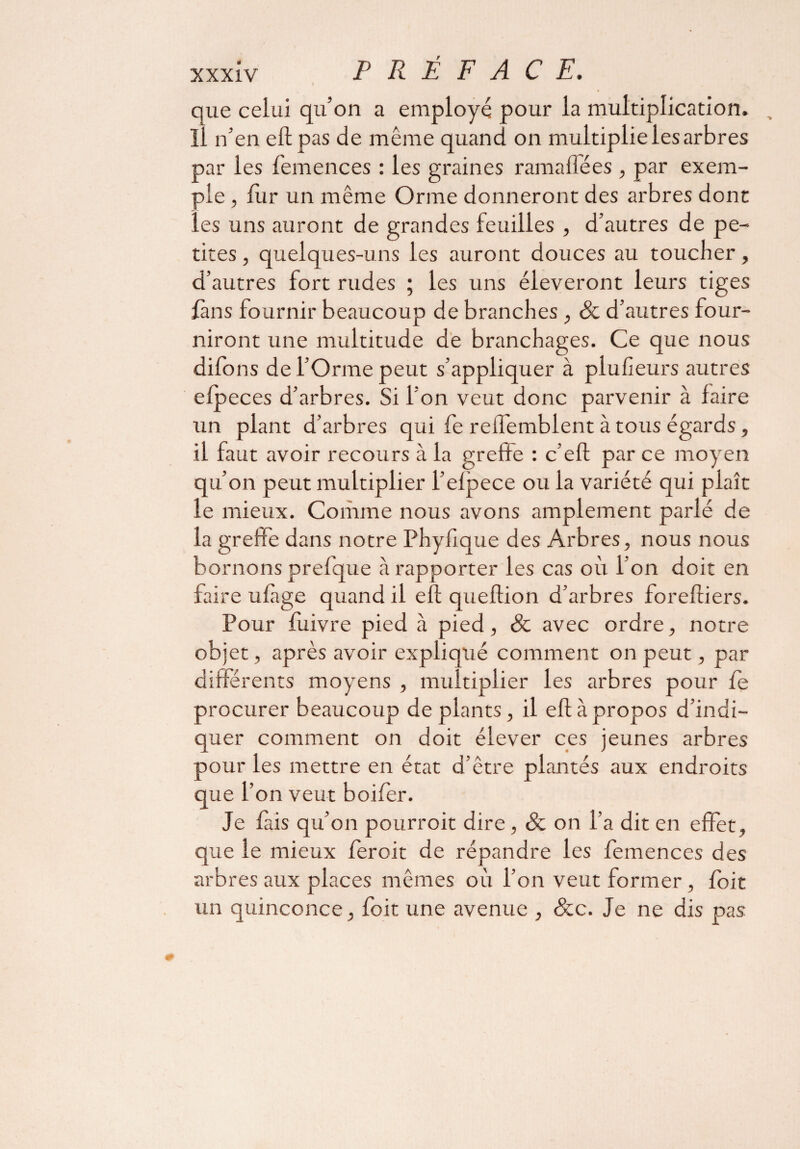 xxxîv PRÉ FACE. i que celui qu’on a employé pour la multiplication, il n’en eft pas de même quand on multiplie les arbres par les femences : les graines ramaffées , par exem¬ ple , fur un même Orme donneront des arbres dont les uns auront de grandes feuilles , d’autres de pe¬ tites , quelques-uns les auront douces au toucher, d’autres fort rudes ; les uns éleveront leurs tiges fans fournir beaucoup de branches , & d’autres four¬ niront une multitude de branchages. Ce que nous dilbns de l’Orme peut s’appliquer à plusieurs autres efp eces d’arbres. Si l’on veut donc parvenir à faire un plant d’arbres qui fe rellemblent à tous égards, il faut avoir recours à la greffe : c’eft par ce moyen qu’on peut multiplier l’efpece ou la variété qui plaît le mieux. Comme nous avons amplement parlé de la greffe dans notre Phyfîque des Arbres, nous nous bornons prefque à rapporter les cas où I on doit en faire ufàge quand il eft queftion d’arbres foreffiers. Pour fùivre pied à pied, & avec ordre, notre objet, après avoir expliqué comment on peut, par differents moyens , multiplier les arbres pour fe procurer beaucoup de plants, il eft à propos d’indi¬ quer comment on doit élever ces jeunes arbres pour les mettre en état d’être plantés aux endroits que l’on veut boifer. Je fais qu’on pourroit dire, & on l’a dit en effet, que le mieux feroit de répandre les femences des arbres aux places mêmes où l’on veut former , foit un quinconce, foit une avenue , &c. Je ne dis pas