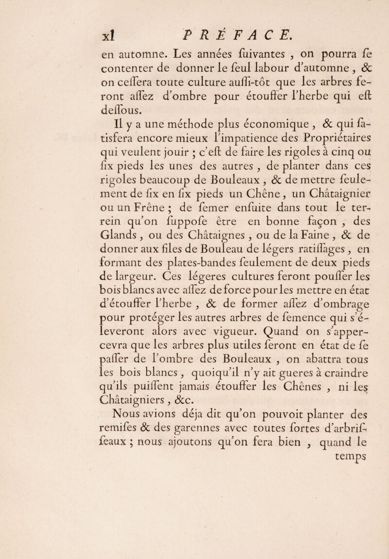 en automne. Les années fuivantes , on pourra le contenter de donner le feul labour d’automne , 8c on celTera toute culture aulTi-tôt que les arbres fe¬ ront allez d’ombre pour étouffer l’herbe qui eft defious. Il y a une méthode plus économique , 8c qui fa- tisfera encore mieux l’impatience des Propriétaires qui veulent jouir ; c’eft de faire les rigoles à cinq ou fix pieds les unes des autres , de planter dans ces rigoles beaucoup de Bouleaux , & de mettre feule¬ ment de iix en fix pieds un Chêne, un Châtaignier ou un Frêne ; de femer enfuite dans tout le ter- rein qu’on fuppole être en bonne façon , des Glands , ou des Châtaignes, ou de la Faine , 8c de donner aux files de Bouleau de légers ratiiîagesen formant des plates-bandes feulement de deux pieds de largeur. Ces légères cultures feront pouffer les bois blancs avec alfez deforcepourles mettre en état d’étouffer l’herbe , 8c de former allez d’ombrage aour protéger les autres arbres de femence qui s’é¬ lèveront alors avec vigueur. Quand on s’apper- cevra que les arbres plus utiles feront en état de le aaffer de l’ombre des Bouleaux , on abattra tous ..es bois blancs , quoiqu’il n’y ait gueres à craindre qu’ils puiffent jamais étouffer les Chênes , ni les Châtaigniers , 8cc. Nous avions déjà dit qu’on pouvoit planter des remifes & des garennes avec toutes fortes d’arbrif. féaux ; nous ajoutons qu’on fera bien , quand le