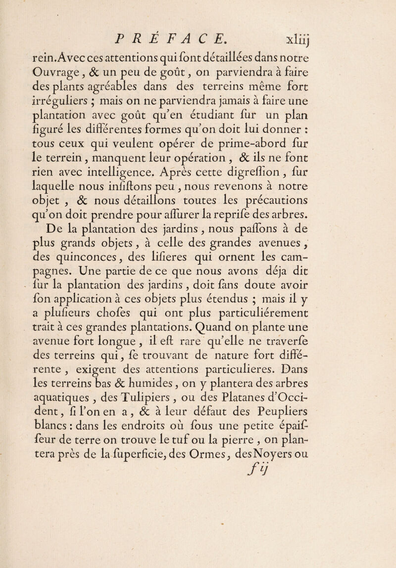 rein. Avec ces attentions qui font détaillées dans notre Ouvrage, & un peu de goût, on parviendra à faire des plants agréables dans des terreins même fort irréguliers ; mais on ne parviendra jamais à faire une plantation avec goût qu’en étudiant fur un plan figuré les différentes formes qu’on doit lui donner : tous ceux qui veulent opérer de prime-abord fur le terrein, manquent leur opération , 8c ils ne font rien avec intelligence. Après cette digreflîon, fur laquelle nous infiftons peu, nous revenons à notre objet , 8c nous détaillons toutes les précautions qu’on doit prendre pour a durer la reprife des arbres. De la plantation des jardins, nous paffons à de plus grands objets, à celle des grandes avenues, des quinconces, des lifîeres qui ornent les cam¬ pagnes. Une partie de ce que nous avons déjà dit ■ fur la plantation des jardins , doit fans doute avoir fon application à ces objets plus étendus ; mais il y a plufieurs chofes qui ont plus particuliérement trait à ces grandes plantations. Quand on plante une avenue fort longue , il eft rare qu’elle ne traverfe des terreins qui, fe trouvant de nature fort diffé¬ rente , exigent des attentions particulières. Dans les terreins bas 8c humides, on y plantera des arbres aquatiques , des Tulipiers , ou des Platanes d’Occi- dent, fi l’on en a , & à leur défaut des Peupliers blancs : dans les endroits où fous une petite épaif feur de terre on trouve le tuf ou la pierre , on plan¬ tera près de la fuperficie, des Ormes, des Noyers ou