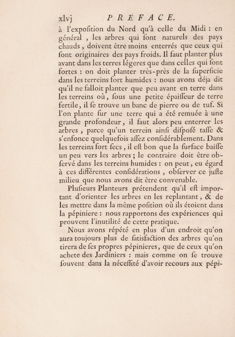 à i’expolition du Nord qu’à celle du Midi : en général , les arbres qui l'ont naturels des pays chauds, doivent être moins enterrés que ceux qui font originaires des pays froids. Il faut planter plus avant dans les terres légères que dans celles qui font fortes : on doit planter très-près de la fuperficie dans les terreins fort humides : nous avons déjà dit qu’il ne falloit planter que peu avant en terre dans les terreins où, fous une petite épaillèur de terre fertile, il fe trouve un banc de pierre ou de tuf. Si l’on plante fur une terre qui a été remuée à une grande profondeur, il faut alors peu enterrer les arbres , parce qu’un terrein ainh difpofé tafle 6c s’enfonce quelquefois allez confidérablement. Dans les terreins fort lecs , il eft bon que la furface baiife un peu vers les arbres ; le contraire doit être ob- fervé dans les terreins humides : on peut, eu égard à ces différentes confidérations , obferver ce julfe milieu que nous avons dit être convenable. Plufieurs Planteurs prétendent qu’il eft impor¬ tant d’orienter les arbres en les replantant, Sc de les mettre dans la même polîtion où ils étoient dans la pépinière : nous rapportons des expériences qui prouvent l’inutilité de cette pratique. Nous avons répété en plus d’un endroit qu’on aura toujours plus de làtisfacfion des arbres qu’on tirera de fes propres pépinières, que de ceux qu’on acheté des Jardiniers : mais comme on fe trouve fouvent dans la néceftité d’avoir recours aux pépi-