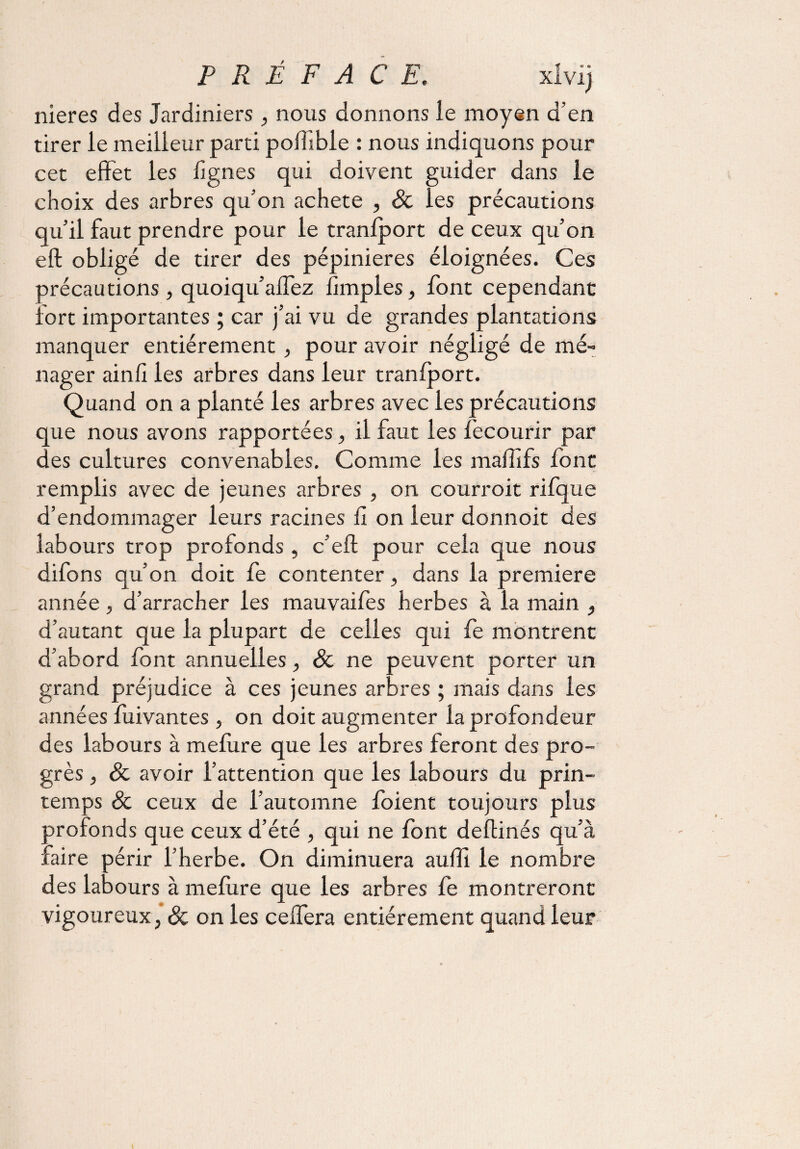 P R É F A C E. xlvij nieres des Jardiniers, nous donnons ie moyen d’en tirer le meilleur parti poffibie : nous indiquons pour cet effet les Agnes qui doivent guider dans le choix des arbres qu’on acheté , Sc les précautions qu’il faut prendre pour le tranfport de ceux qu’on eft obligé de tirer des pépinières éloignées. Ces précautions, quoiqu’aflez Amples, font cependant fort importantes ; car j’ai vu de grandes plantations manquer entièrement, pour avoir négligé de mé¬ nager ainfi les arbres dans leur tranfport. Quand on a planté les arbres avec les précautions que nous avons rapportées, il faut les fecourir par des cultures convenables. Comme les maflifs font remplis avec de jeunes arbres , on courroit rifque d’endommager leurs racines fi on leur donnoit des labours trop profonds , c’eft pour cela que nous difons qu’on doit fe contenter , dans la première année, d’arracher les mauvaifes herbes à la main , d’autant que la plupart de celles qui fe montrent d’abord font annuelles, & ne peuvent porter un grand préjudice à ces jeunes arbres ; mais dans les années fuivantes , on doit augmenter la profondeur des labours à mefiire que les arbres feront des pro¬ grès , & avoir l’attention que les labours du prin¬ temps & ceux de l’automne foient toujours plus profonds que ceux d’été , qui ne font deflinés qu’à faire périr l’herbe. On diminuera aufîi le nombre des labours à mefure que les arbres fe montreront vigoureux, & on les ceffera entièrement quand leur