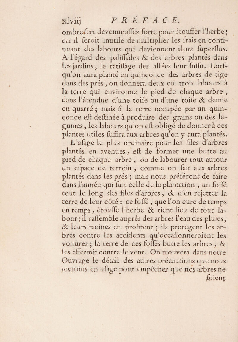 PREFACE. ombre fera devenue allez forte pour étouffer l'herbe; car il feroit inutile de multiplier les frais en conti¬ nuant des labours qui deviennent alors fuperflus. A 1 égard des palilfades & des arbres plantés dans les jardins, le ratilîage des allées leur fuffît. Lorf- qu’on aura planté en quinconce des arbres de tige dans des prés, on donnera deux ou trois labours à la terre qui environne le pied de chaque arbre , dans l’étendue d’une toife ou d’une toile 8c demie en quarré ; mais lî la terre occupée par un quin¬ conce eft deftinée à produire des grains ou des lé¬ gumes , les labours qu’on eft obligé de donner à ces plantes utiles fuffira aux arbres qu’on y aura plantés. L’uiàge le plus ordinaire pour les files d’arbres plantés en avenues , eft de former une butte au pied de chaque arbre , ou de labourer tout autour tin efpace de terrein , comme on fait aux arbres plantés dans les prés ; mais nous préférons de faire dans l’année qui fuit celle de la plantation , un folfé tout le long des files d’arbres, 8c d’en rejetter la terre de leur côté : ce folle , que l’on cure de temps en temps , étouffe l’herbe 8c tient lieu de tout la¬ bour ; il ralfemble auprès des arbres l’eau des pluies, Sc leurs racines en profitent ; ils protègent les ar¬ bres contre les accidents qu’occafionneroient les voitures ; la terre de ces folles butte les arbres , 8c les affermit contre le vent. On trouvera dans notre Ouvrage le détail des autres précautions que nous mettons en ulàge pour empêcher que nos arbres ne foienç