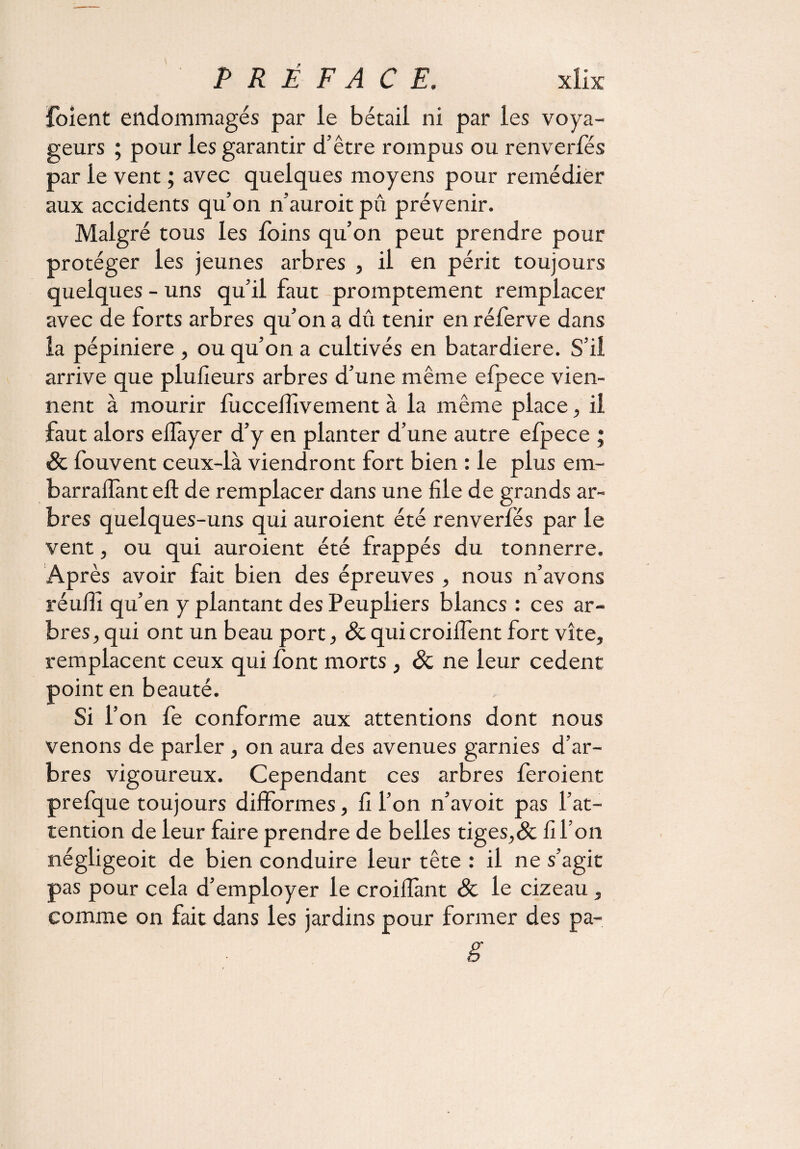 {oient endommagés par le bétail ni par les voya¬ geurs ; pour les garantir d’être rompus ou renverfés par le vent ; avec quelques moyens pour remédier aux accidents qu’on n’auroit pu prévenir. Malgré tous les foins qu’on peut prendre pour protéger les jeunes arbres , il en périt toujours quelques - uns qu’il faut promptement remplacer avec de forts arbres qu’on a dû tenir en réferve dans la pépinière , ou qu’on a cultivés en batardiere. S’il arrive que plufieurs arbres d’une même efpece vien¬ nent à mourir fuccelfivement à la même place, il faut alors eilàyer d’y en planter d’une autre efpece ; & fouvent ceux-là viendront fort bien : le plus era- barrafïànt eft de remplacer dans une file de grands ar¬ bres quelques-uns qui auroient été renverfés par le vent, ou qui auroient été frappés du tonnerre. Après avoir fait bien des épreuves , nous n’avons réufii qu’en y plantant des Peupliers blancs : ces ar¬ bres, qui ont un beau port, & qui croilfent fort vite, remplacent ceux qui font morts, & ne leur cedent point en beauté. Si l’on fe conforme aux attentions dont nous venons de parler , on aura des avenues garnies d’ar¬ bres vigoureux. Cependant ces arbres feroient prefque toujours difformes, fi l’on n’avoit pas l’at¬ tention de leur faire prendre de belles tiges,& fi l’on négligeoit de bien conduire leur tête : il ne s’agit pas pour cela d’employer le croilfant Sc le cizeau , comme on fait dans les jardins pour former des pa- g