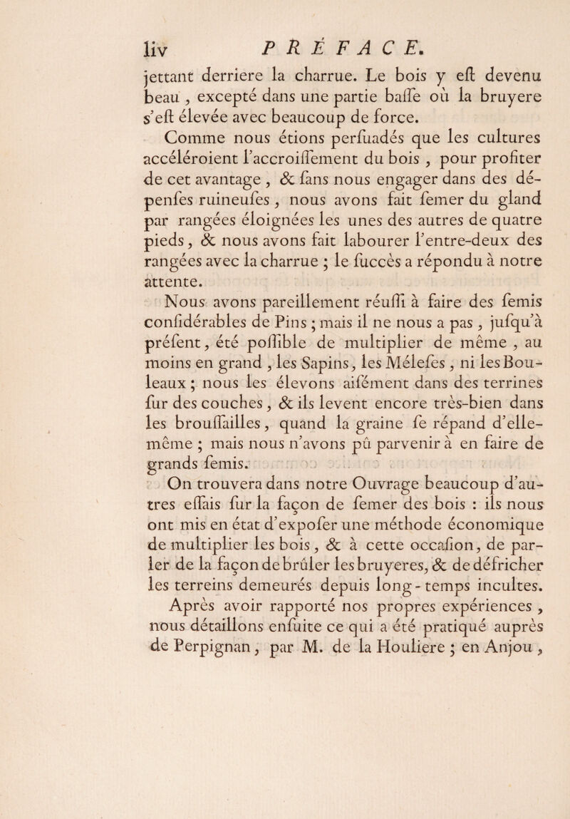 jettant derrière la charrue. Le bois y eft devenu beau , excepté dans une partie baffe où la bruyere s’eft élevée avec beaucoup de force. Comme nous étions perluadés que les cultures accéléroient l’accroiffement du bois , pour profiter de cet avantage , 8c fans nous engager dans des dé- penfes ruineulès , nous avons fait lemer du gland par rangées éloignées les unes des autres de quatre pieds, 8c nous avons fait labourer l’entre-deux des rangées avec la charrue ; le fuccès a répondu à notre attente. Nous avons pareillement réuffi à faire des femis confidérables de Pins ; mais il ne nous a pas , jufqu’à préfent, été polîible de multiplier de même , au moins en grand , les Sapins, les Méleles , ni les Bou¬ leaux ; nous les élevons aifément dans des terrines fur des couches, 8c ils lèvent encore très-bien dans les brouiïàilles, quand la graine le répand d’elie- même ; mais nous n’avons pû parvenir à en faire de grands femis. .. On trouvera dans notre Ouvrage beaucoup d’au¬ tres effais fur la façon de femer des bois : ils nous ont mis en état d’expofer une méthode économique de multiplier les bois, & à cette occafion, de par¬ ler de la façon de brûler les bruyères, & de défricher les terreins demeurés depuis long-temps incultes. Après avoir rapporté nos propres expériences , nous détaillons enluite ce qui a été pratiqué auprès de Perpignan, par M. de la Houliere ; en Anjou ,