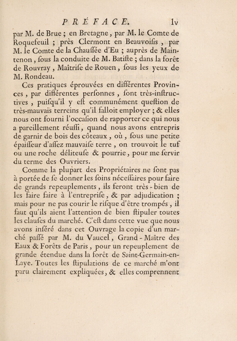 par M. de Brue ; en Bretagne, par M. le Comte de Roquefeuil ; près Clermont en Beauvoihs , par M. le Comte de la Chauffée d’Eu ; auprès de Main- tenon , fous la conduite de M. Batifte ; dans la forêt de Rouvray , Maîtrife de Rouen, fous les yeux de M. Rondeau. Ces pratiques éprouvées en différentes Provin¬ ces , par différentes perfonnes , font très-inftruc- tives , puifqu’il y eft communément queftion de très-mauvais terreins qu’il falloit employer ; & elles nous ont fourni l’occafion de rapporter ce qui nous a pareillement réuffi, quand nous avons entrepris de garnir de bois des coteaux , où , fous une petite épaiffeur d’affez mauvaife terre , on trouvoit le tuf ou une roche déliteufe & pourrie, pour me fervir du terme des Ouvriers. Comme la plupart des Propriétaires ne font pas à portée de fe donner les foins néceffaires pour faire de grands repeuplements , ils feront très - bien de les faire faire à f entreprife, & par adjudication ; mais pour ne pas courir le rifque d’être trompés , il faut qu’ils aient l’attention de bien ftipuler toutes les claufes du marché. C’eft dans cette vue que nous avons inféré dans cet Ouvrage la copie d’un mar¬ ché paffé par M. du Vaucel, Grand - Maître des Eaux & Forêts de Paris , pour un repeuplement de grande étendue dans la forêt de Saint-Germain-en- Laye. Toutes les ftipulations de ce marché m’ont paru clairement expliquées, & elles comprennent