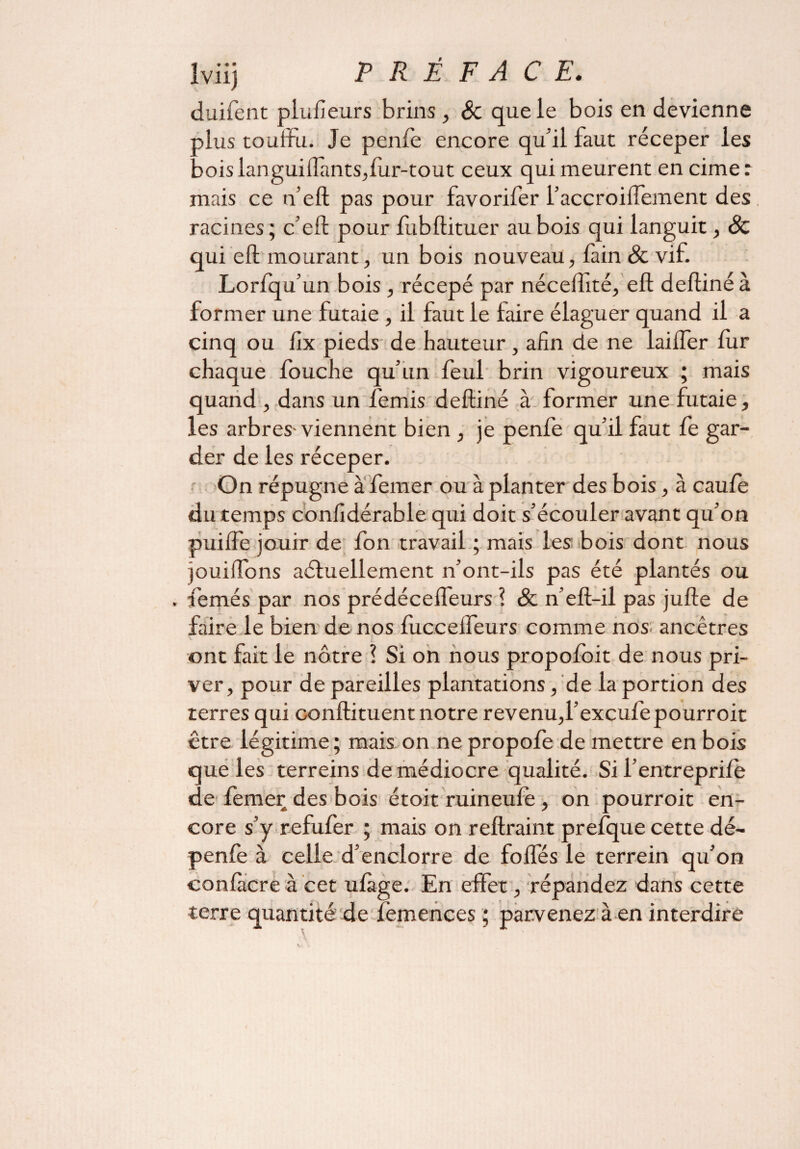 duifent plufieurs brins, & que le bois en devienne plus touffu. Je penfe encore qu’il faut réceper les bois languiffànts,fur-tout ceux qui meurent en cimer mais ce n’eft pas pour favorifer l’accroiiïement des racines; c’eft pour ffibftituer au bois qui languit, ôc qui eft mourant, un bois nouveau, lain 8c vif. Lorfqu’un bois , récepé par nécefhté, eft deftiné à former une futaie , il faut le faire élaguer quand il a cinq ou lix pieds de hauteur , afin de ne laifler fur chaque fouche qu’un feul brin vigoureux ; mais quand , dans un femis deftiné à former une futaie, les arbres-viennent bien , je penfe qu’il faut fe gar¬ der de les réceper. On répugne à femer ou à planter des bois, à eau fe du temps confidérable qui doit s’écouler avant qu’on puiffe jouir de fon travail ; mais les bois dont nous jouiffons aéluellement n’ont-ils pas été plantés ou . femés par nos prédécefleurs ? & n’eft-il pas jufte de faire le bien de nos fucceffeurs comme nos ancêtres ont fait le nôtre ? Si on nous propofoit de nous pri¬ ver, pour de pareilles plantations, 'de la portion des terres qui conftituent notre revenu,l’excufepourroit être légitime; mais on ne propofe de mettre en bois que les terreins de médiocre qualité. Si l’entreprifè de femer des bois étoit ruineule , on pourroit en¬ core s’y refufer ; mais on reftraint prefque cette dé- penfe à celle d’enclorre de fofles le terrein qu’on confttcre à cet ufàge. En effet, répandez dans cette terre quantité de femences ; parvenez à en interdire