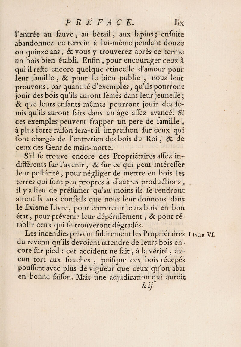 l’entrée au fauve, au bétail, aux lapins ; enfuite abandonnez ce terrein à lui-même pendant douze ou quinze ans, & vous y trouverez après ce terme un bois bien établi. Enfin, pour encourager ceux à qui il refte encore quelque étincelle d’amour pour leur famille , 3c pour le bien public , nous leur prouvons, par quantité d’exemples, qu’ils pourront jouir des bois qu’ils auront femés dans leur jeuneffe; 3c que leurs enfants mêmes pourront jouir des fe- mis qu’ils auront faits dans un âge aifez avancé. Si ces exemples peuvent frapper un pere de famille , à plus forte raifon fera-t-il impreifion fur ceux qui font chargés de l’entretien des bois du Roi, & de ceux des Gens de main-morte. S’il fe trouve encore des Propriétaires aifez in¬ différents fur l’avenir , 3c fur ce qui peut intérelîer leur poftérité, pour négliger de mettre en bois les terres qui font peu propres à d’autres productions , il y a lieu de préfumer qu’au moins ils fe rendront attentifs aux confeils que nous leur donnons dans le fixieme Livre, pour entretenir leurs bois en bon état, pour prévenir leur dépériffement, 3c pour ré¬ tablir ceux qui fe trouveront dégradés. Les incendies privent fubitement les Propriétaires Livre VI. du revenu qu’ils dévoient attendre de leurs bois en¬ core fur pied : cet accident ne fait, à la vérité, au¬ cun tort aux fouches , puifque ces bois récepés pouffent avec plus de vigueur que ceux qu’on abat en bonne faifon. Mais une adjudication qui auroic h LJ