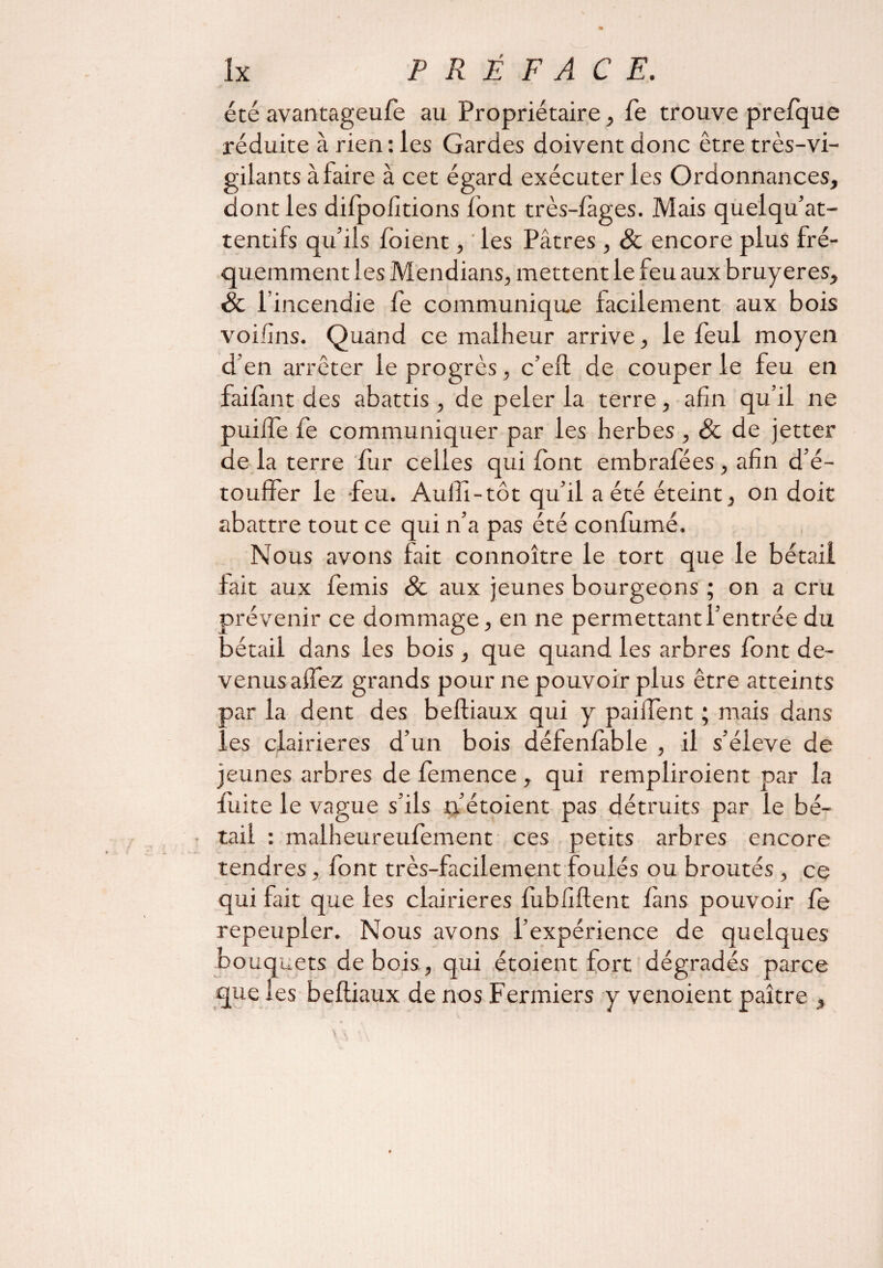 été avantageufe au Propriétaire, fe trouve prefque réduite à rien: les Gardes doivent donc être très-vi¬ gilants à faire à cet égard exécuter les Ordonnances, dont les difpofitions font très-fages. Mais quelqu’at- tentifs qu’ils (oient, ' les Pâtres , & encore plus fré¬ quemment les Mendians, mettent le feu aux bruyères, St l’incendie fe communique facilement aux bois voifins. Quand ce malheur arrive, le feul moyen d’en arrêter le progrès, c’eft de couper le feu en faiftmt des abattis , de peler la terre, afin qu’il ne puiife (e communiquer par les herbes , St de jetter de la terre fur celles qui (ont embrafées, afin d’é¬ touffer le -feu. Aulli-tôt qu’il a été éteint, on doit abattre tout ce qui n’a pas été confirmé. Nous avons fait connoître le tort que le bétail tait aux femis St aux jeunes bourgeons ; on a cru prévenir ce dommage, en ne permettant l’entrée du bétail dans les bois , que quand les arbres font de¬ venus affez grands pour ne pouvoir plus être atteints par la dent des beftiaux qui y paiifent ; mais dans les clairières d’un bois défenfable , il s’élève de jeunes arbres de femence , qui rempliroient par la fuite le vague s Mis n’étoient pas détruits par le bé- • tail : malheureufement ces petits arbres encore tendres, font très-facilement foulés ou broutés , ce qui fait que les clairières fubfiftent (ans pouvoir fe repeupler. Nous avons l’expérience de quelques bouquets de bois, qui étoient fort dégradés parce que les beftiaux de nos Fermiers y venoient paître ,