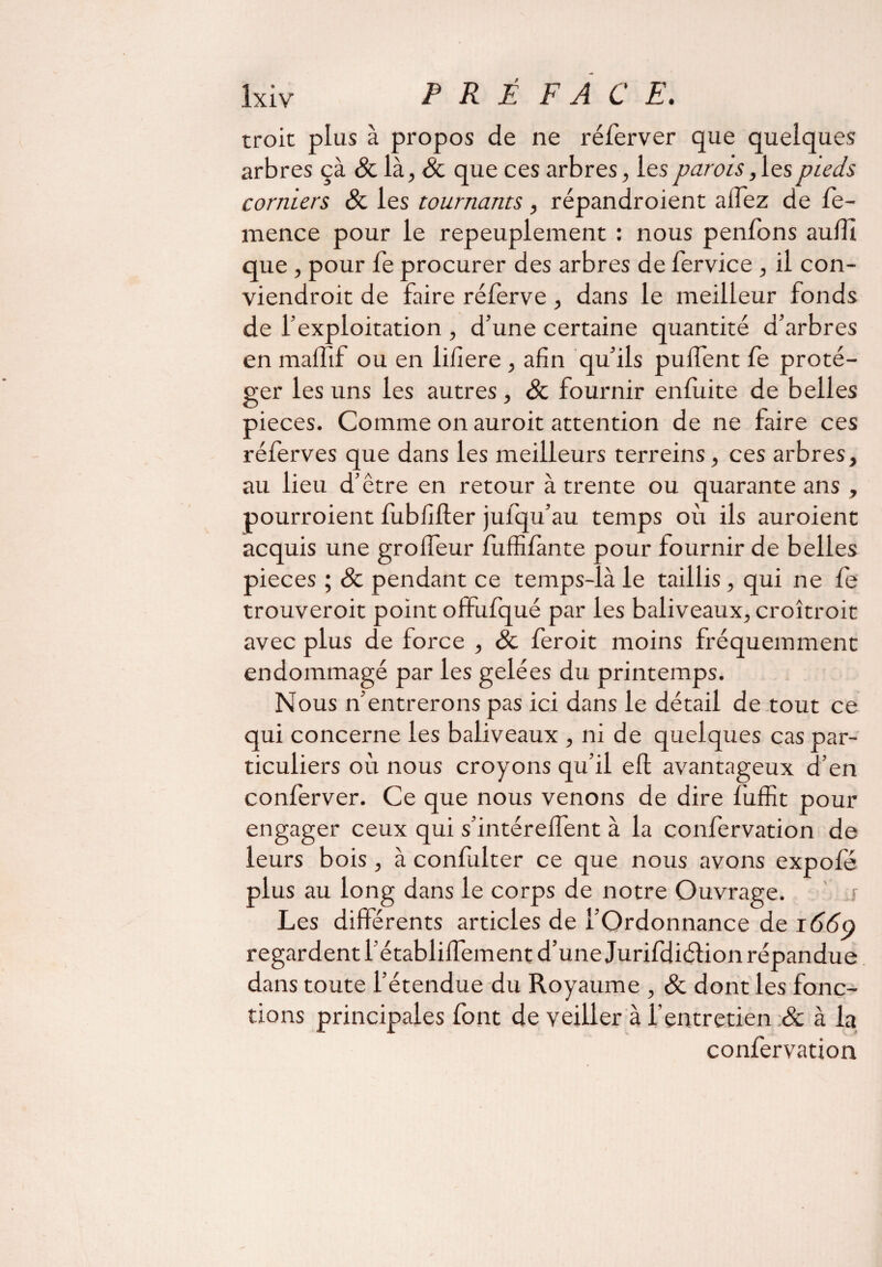 troit plus à propos de ne réferver que quelques arbres çà 8c là, 8c que ces arbres, les parois, les pieds corniers 8c les tournants, répandroient allez de fe- mence pour le repeuplement : nous penfons aulïî que , pour fe procurer des arbres de fervice , il con¬ viendrait de faire rélerve , dans le meilleur fonds de l’exploitation , d’une certaine quantité d’arbres en maffif ou en lifiere , afin qu’ils pulfent fe proté¬ ger les uns les autres , 8c fournir enluite de belles pièces. Comme on auroit attention de ne faire ces réferves que dans les meilleurs terreins, ces arbres, au lieu d’être en retour à trente ou quarante ans , pourraient fubfifter julqu’au temps où ils auroient acquis une grolfeur fuffifànte pour fournir de belles pièces ; & pendant ce temps-là le taillis, qui ne le trouveroit point offufqué par les baliveaux, croîtrait avec plus de force , 8c feroit moins fréquemment endommagé par les gelées du printemps. Nous n’entrerons pas ici dans le détail de tout ce qui concerne les baliveaux , ni de quelques cas par¬ ticuliers où nous croyons qu’il eft avantageux d’en conferver. Ce que nous venons de dire fuffit pour engager ceux qui s’intérelfent à la confervation de leurs bois, à confulter ce que nous avons expofé plus au long dans le corps de notre Ouvrage. s Les différents articles de l’Ordonnance de 166o regardent l’établilfement d’une Jurifdiélion répandue dans toute l’étendue du Royaume , 8c dont les fonc¬ tions principales font de veiller à l’entretien & à la confervation