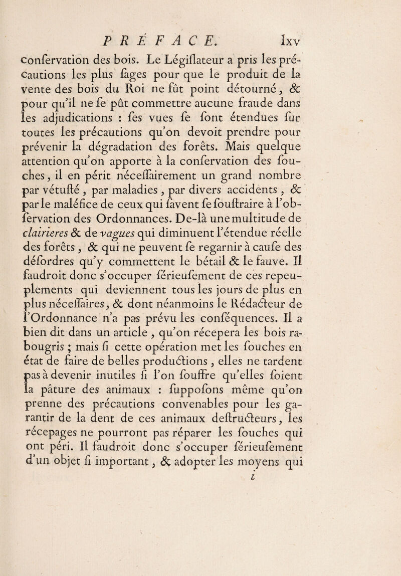 confervation des bois. Le Légiflateur a pris les pré¬ cautions les plus fàges pour que le produit de la vente des bois du Roi ne fût point détourné, 8c pour qu'il ne fe pût commettre aucune fraude dans les adjudications : fes vues fe font étendues fur toutes les précautions qu’on devoit prendre pour prévenir la dégradation des forêts. Mais quelque attention qu’on apporte à la confervation des fou- ches, il en périt néceffairement un grand nombre par vétufté , par maladies , par divers accidents , 8c parle maléfice de ceux qui lavent fefouftraire à l’ob- fervation des Ordonnances. De-là une multitude de clairières 8c de vagues qui diminuent l’étendue réelle des forêts , 8c qui ne peuvent fe regarnir à caufe des défordres qu’y commettent le bétail 8c le fauve. Il faudroit donc s’occuper férieulement de ces repeu¬ plements qui deviennent tous les jours de plus en plus nécefîàires, 8c dont néanmoins le Rédacteur de l’Ordonnance n’a pas prévu les conféquences. Il a bien dit dans un article , qu’on récepera les bois ra¬ bougris ; mais fi cette opération met les fouches en état de faire de belles produirions , elles ne tardent pas à devenir inutiles fi l’on fouffre qu’elles foient la pâture des animaux : fuppofons même qu’on prenne des précautions convenables pour les ga¬ rantir de la dent de ces animaux deftruéleurs, les récepages ne pourront pas réparer les fouches qui ont péri. Il faudroit donc s’occuper férieulement d’un objet fi important ; 8c adopter les moyens qui