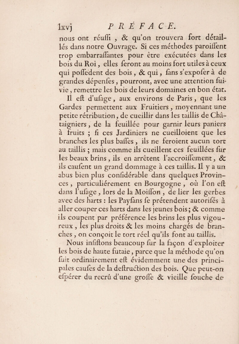 îxvj P R É F A CE. nous ont réulïi , & qu’on trouvera fort détail¬ lés dans notre Ouvrage. Si ces méthodes paroilfent trop embarralfantes pour être exécutées dans les bois du Roi, elles feront au moins fort utiles à ceux qui polfedent des bois , & qui, fans s’expofer à de grandes dépenfes, pourront, avec une attention fui- vie, remettre les bois de leurs domaines en bon état. Il eft d’ufage, aux environs de Paris, que les Gardes permettent aux Fruitiers , moyennant une petite rétribution, de cueillir dans les taillis de Châ¬ taigniers , de la feuillée pour garnir leurs paniers à fruits ; fi ces Jardiniers ne cueilloient que les branches les plus baffes , ils ne feroient aucun tort au taillis ; mais comme ils cueillent ces feuillées fur les beaux brins, ils en arrêtent l’accroiffement, 8c ils caufent un grand dommage à ces taillis. Il y a un abus bien plus confidérable dans quelques Provin¬ ces , particuliérement en Bourgogne , où l’on eft dans l’ufage , lors de la MoilTon , de lier les gerbes avec des harts : les Payfàns fe prétendent autorifés à aller couper ces harts dans les jeunes bois ; ôc comme ils coupent par préférence les brins les plus vigou¬ reux , les plus droits & les moins chargés de bran¬ ches , on conçoit le tort réel qu’ils font au taillis. Nous inliftons beaucoup fur la façon d’exploiter les bois de haute futaie, parce que la méthode qu’on fuit ordinairement elt évidemment une des princi¬ pales caufes de la dellruélion des bois. Que peut-on elpérer du recrû d’une greffe & vieille fouche de