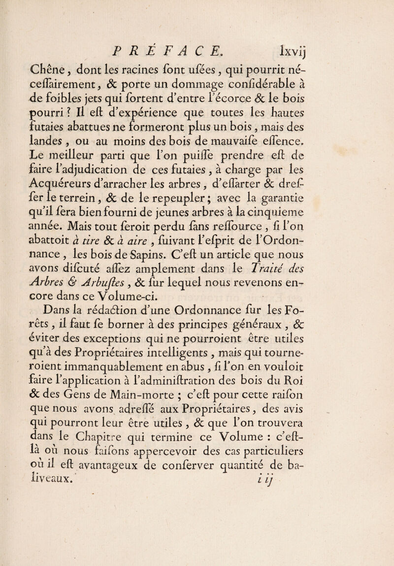 PRÉFACE. ixvij Chêne, dont les racines font ufées, qui pourrit né- ceflàirement, Sc porte un dommage confidérable à de foibles jets qui lortent d’entre l’écorce Sc le bois pourri ? Il eft d’expérience que toutes les hautes futaies abattues ne formeront plus un bois, mais des landes , ou au moins des bois de mauvaife eifence. Le meilleur parti que l’on puiiïe prendre eft de faire l’adjudication de ces futaies, à charge par les Acquéreurs d’arracher les arbres, d’eftàrter Sc dref fer le terrein, & de le repeupler ; avec la garantie qu’il fera bien fourni de jeunes arbres à la cinquième année. Mais tout leroit perdu fins reffource , fi l’on abattoit à tire Sc a aire , luivant l’elprit de l’Ordon¬ nance , les bois de Sapins. C’eft un article que nous avons dilcuté aflez amplement dans le Traité des Arbres & Arbujles , Sc fur lequel nous revenons en¬ core dans ce Volume-ci. Dans la rédaélion d’une Ordonnance fur les Fo¬ rêts , il faut fe borner à des principes généraux , & éviter des exceptions qui ne pourroient être utiles qu’à des Propriétaires intelligents , mais qui tourne- roient immanquablement en abus , fi l’on en vouloit faire l’application à l’adminiftration des bois du Roi Sc des Gens de Main-morte ; c’eft pour cette railon que nous avons adrefle aux Propriétaires, des avis qui pourront leur être utiles , Sc que l’on trouvera dans le Chapitre qui termine ce Volume : c’eft- là où nous faifons appercevoir des cas particuliers ou il eft avantageux de conferver quantité de ba¬ liveaux. i ij