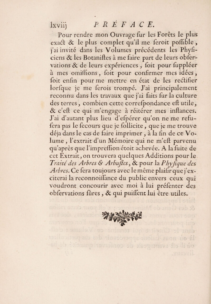 Pour rendre mon Ouvrage fur les Forêts le plus exaét & le plus complet qu’il me feroit poiTîble , j’ai invité dans les Volumes précédents les Phyfi- ciens & les Botaniftes à me faire part de leurs obfèr- vations 8c de leurs expériences , foit pour fuppléer à mes omilhons, foit pour confirmer mes idées, foit enfin pour me mettre en état de les reélifier lorfque je me ferois trompé. J’ai principalement reconnu dans les travaux que j’ai faits fur la culture des terres, combien cette correfpondance eft utile, 8c c eft ce qui m’engage à réitérer mes inftances. J’ai d’autant plus lieu d’efpérer qu’on ne me refu- fera pas le fecours que je follicite, que je me trouve déjà dans le cas de faire imprimer , à la fin de ce Vo¬ lume , l’extrait d’un Mémoire qui ne m’eft parvenu qu’après que l’impreflion étoit achevée. A la fuite de cet Extrait, on trouvera quelques Additions pour le Traité des Arbres & Arbujles, 8c pour la Phyjique des Arbres. Ce fera toujours avec le même plaifir que j’ex¬ citerai la reconnoiflance du public envers ceux qui voudront concourir avec moi à lui préfenter des obfervations fures, 8c qui puiffent lui être utiles»