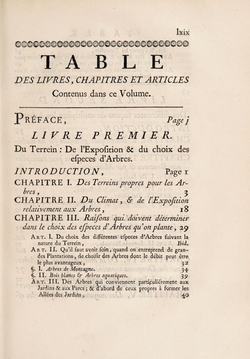 1 2E Z 'TrZ £r_3 'Er3 2E3SES &3 ■ £sjï 1 0^ $s§{ $r% lïri< Êr'è Ér§ $s<< $r% ’$se. $P<> ffic $3 tfj; lîr3 TA BLE DTS1 LIVRES, CHAPITRES ET ARTICLES Contenus dans ce Volume. Préface, Page j LIVRE PREMIER. Du Terrein : De PExpofition & du choix des efpeces d’Arbres. INT R O D U CT10 N, Page i CHAPITRE I. D es Terreins propres pour les Ar¬ bres , 3 CHAPITRE II. Du Climat, & de l’Expofidon relativement aux Arbres, 18 CHAPITRE III. Raijons qui doivent déterminer dans le choix des ejpeces d'Arbres quon plante, 29 Art. I. Du choix, des différentes efpeces d’Arbres fuivant la nature du Terrein, c ' Ibid» Art. IL Qu’il faut avoir foin, quand on entreprend de gran¬ des Plantations, de choifir des Arbres dont le débit peut être le plus avantageux, 32 §. I. Arbres de Montagne» 34* §. IL Bois blancs Arbres aquatiques» 3P Art. III. Des Arbres qui conviennent particuliérement aux Jardins & aux Parcs; & d’abord de ceux propres à former les Allées des Jardins * ^p>