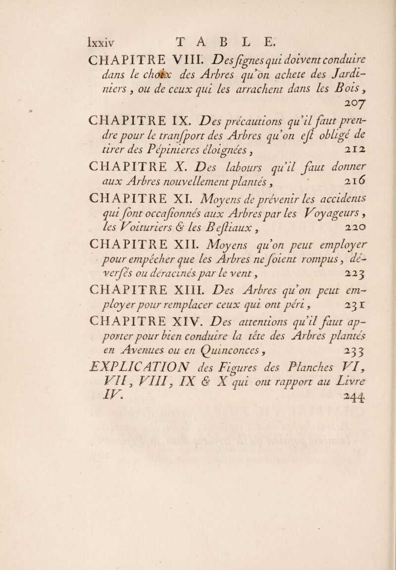 CHAPITRE VIII. Des figues qui doivent conduire dans le choix des Arbres quon acheté des Jardi¬ niers , ou de ceux qui les arrachent dans les B ois y 20 7 CHAPITRE IX. Des précautions qu il faut pren¬ dre pour le tranfport des Arbres qu on efi obligé de tirer des Pépinières éloignées , 212 CHAPITRE X. Des labours qu’il faut donner aux Arbres nouvellement plantés , ' 216 CHAPITRE XI. Moyens de prévenir les accidents qui font occafionnés aux Arbres par les Voyageurs, les Voituriers & les Beflïaux , 220 CHAPITRE XII. Moyens quon peut employer pour empêcher que les Arbres ne fioient rompus, dé¬ ver fié s ou déracinés par le vent, 223 CHAPITRE XIII. Des Arbres quon peut em¬ ployer pour remplacer ceux qui ont péri, 23 r CHAPITRE XIV. Des attentions qu’il faut ap¬ porter pour bien conduire la tête des Arbres plantés en Avenues ou en Quinconces, 233 h.XPLICAT10N des Figures des Planches VI, VII} VIII, IX & X qui ont rapport au Livre IV 244