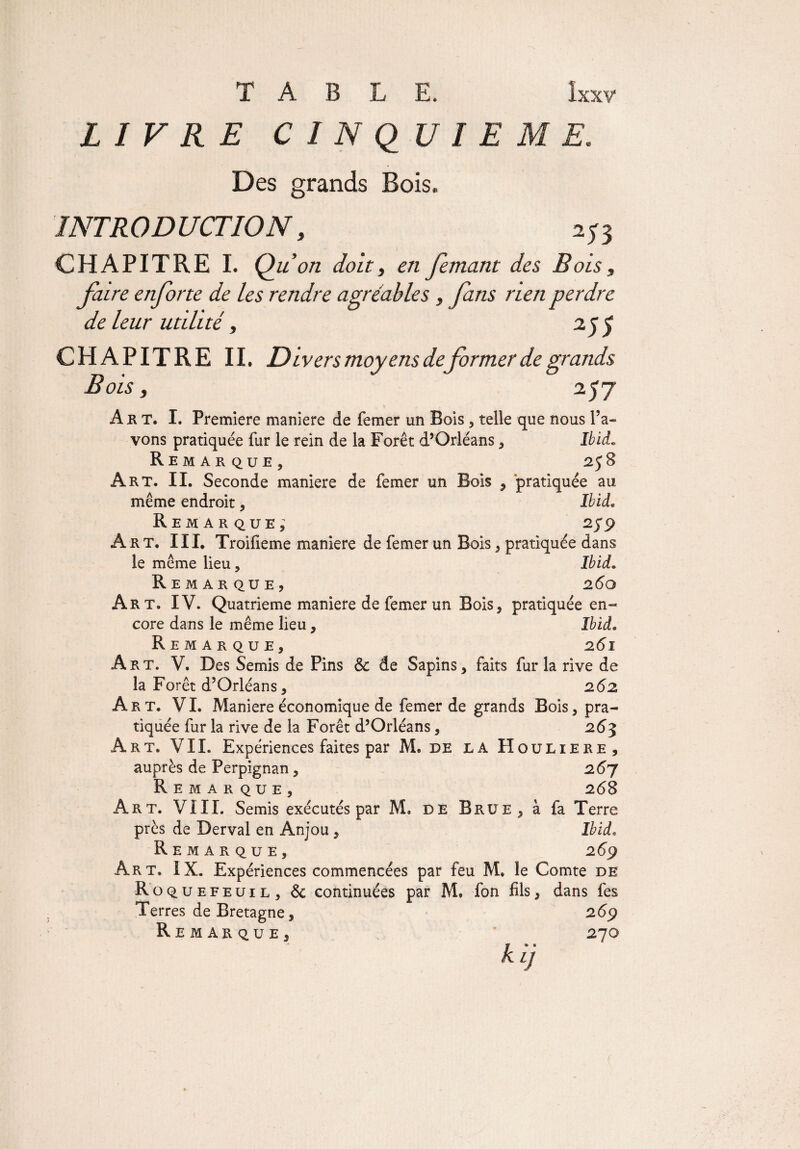 LIVRE CINQUIEME. Des grands Bois. INTRODUCTION, CHAPITRE I. Q u on doit y en femant des Bois s faire enforte de les rendre agréables, fans rien perdre de leur utilité, 25$ CHAPITRE II. Divers moyens deformer de grands Bois, 2.57 A k T. I. Première maniéré de femer un Bois, telle que nous Pa¬ vons pratiquée fur le rein de la Forêt d’Orléans , Ibid„ Remarque, 258 Art. IL Seconde maniéré de femer un Bois , pratiquée au même endroit, Ibid. Remarque, 259 Art. III. Troifieme maniéré de femer un Bois, pratiquée dans le même lieu, Ibid. Remarque, 260 Art. IV. Quatrième maniéré de femer un Bois, pratiquée en¬ core dans le même lieu, Ibid. Remarque, 261 Art. V. Des Semis de Pins 6c de Sapins, faits fur la rive de la Forêt d’Orléans, 262 Art. VI. Maniéré économique de femer de grands Bois, pra¬ tiquée fur la rive de la Forêt d’Orléans, 263 Art. VII. Expériences faites par M. de la Houliere, auprès de Perpignan, 26J Remarque, 268 Art. VIII. Semis exécutés par M. de Brue, à fa Terre près de Derval en Anjou , Ibid. Remarque, 269 Art. IX. Expériences commencées par feu M. le Comte de R o quefeuil , Sc continuées par M. fon fils, dans fes Terres de Bretagne, 269 Remarque, 270 kir