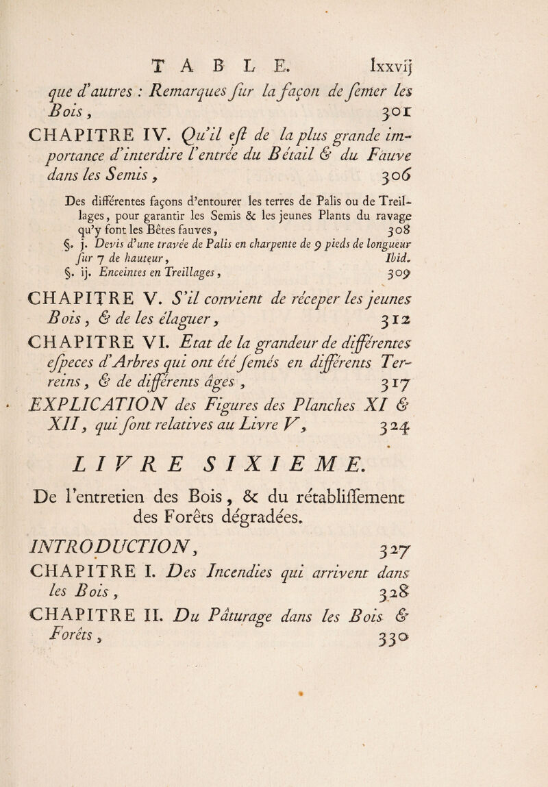 T A B L E. Ixxvfj que d’autres : Remarques fur la façon de feuler les Bois, 301 CHAPITRE IV. Qu’il ef de la plus grande im¬ portance d’interdire l’entrée du Bétail & du Fauve dans les Semis , 30 6 Des différentes façons d’entourer les terres de Palis ou de Treil¬ lages , pour garantir les Semis & les jeunes Plants du ravage qu’y font les Bêtes fauves, 308 j. Devis d’une travée de Palis en charpente de 9 pieds de longueur fur 7 de hauteur, Ibid„ §. ij. Enceintes en Treillages, 309 CHAPITRE V. S’il convient de récep er les jeunes B ois , & de les élaguer, 312 CHAPITRE VI. Etat de la grandeur de différentes efpeces dé Arbres qui ont étéfemés en différents Ter- reins , & de différents âges , 3 17 EXPLICATION des Figures des Planches XI & XII, qui font relatives au Livre F, 324 LIVRE SIXIEME. De l’entretien des Bois, & du rétablilTement des Forêts dégradées. INTRODUCTION, 327 CHAPITRE I. D es Incendies qui arrivent dans les Bois, 328 CHAPITRE IL Du Pâturage dans les Bois & Forêts 3 33a I