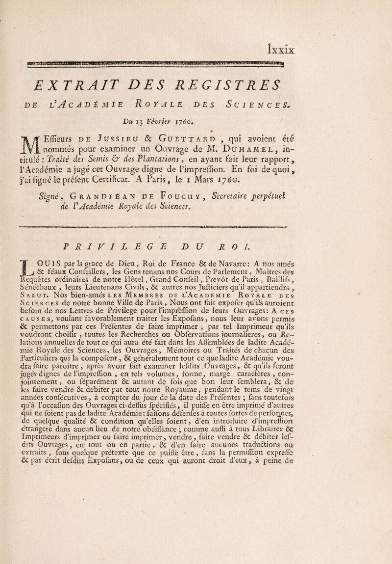 EXTRAIT DES REGISTRES d e l’ A c a d é m i e Royale des Sciences-> Du 13 Février 1760, 0 MElïïeurs de Jussieu & Guettard , qui avoient été nommés pour examiner un Ouvrage de M. Duhamel, in» ritulé : Traité des Semis & des Plantations, en ayant fait leur rapport 9 l’Académie a jugé cet Ouvrage digne de l’imprefîion. En foi de quoi 9 j’ai ligné le préfenc Certificat. A Paris, le 1 Mars 1760. Signé 5 Grandjean de Fouchy , Secrétaire perpétuel de VAcadémie Royale des Sciences„ PRIVILEGE DU R O L LOUIS par la grâce de Dieu , Roi de France 8c de Navarre: A nos amé$ 8c féaux Confeiilers, les Gens tenans nos Cours de Parlement, Maîtres des Requêtes ordinaires de notre Hôtel, Grand Confeil, Prévôt de Paris, Bailüfs* Sénéchaux , leurs Lieutenans Civils, 8c autres nos Juiliciers qu'il appartiendray Salut. Nos bien-amés les Membres de l’Academie Royale des Sciences de notre bonne Ville de Paris , Nous ont fait expofer qu’ils auraient befoin de nos Lettres de Privilège pour Fimprbfïion de leurs Ouvrages : A c e s causes, voulant favorablement traiter les Expofans, nous leur avons permis ëc permettons par ces Préfentes de faire imprimer , par tel Imprimeur qu’ils voudront choifîr , toutes les Recherches ou Obfervations journalières, ou Re¬ lations annuelles de tout ce qui aura été fait dans les Affemblées de ladite Acadé¬ mie Royale des Sciences, les Ouvrages, Mémoires ou Traités de chacun des Particuliers qui la compofent, 8c généralement tout ce que ladite Académie vou¬ dra faire paroître , après avoir fait examiner leidits Ouvrages, 8c qu’ils feront jugés dignes de l’impreffion , en tels volumes, forme, marge caractères , con¬ jointement, ou féparément 8c autant de fois que bon leur femblera, 8c de les faire vendre 8c débiter par-tout notre Royaume, pendant le tems de vingt années confécutives, à compter du jour de la date des Préfentes ; fans toutefois qu’à l’occafion des Ouvrages ci-delfus fpécifiés, il puilfe en être imprimé d’auîres^ qui ne foient pas de ladite Académie: faifons défenfes à toutes fortes de perforine s, de quelque qualité 8c condition qu’elles foient, d’en introduire d’impreffioiT étrangère dans aucun lieu de notre obéiflànce ; comme auffi à tous Libraires 8c Imprimeurs d’imprjmer ou faire imprimer y vendre , faire vendre 8c débiter lef- dits Ouvrages, en tout ou en partie, 8c d’en faire aucunes traductions ou extraits , fous quelque prétexte que ce puiflè être , fans la permillion expreffe ëcpar écrit defdits Expofans, ou de ceux qui auront droit d’eux, à peine d©