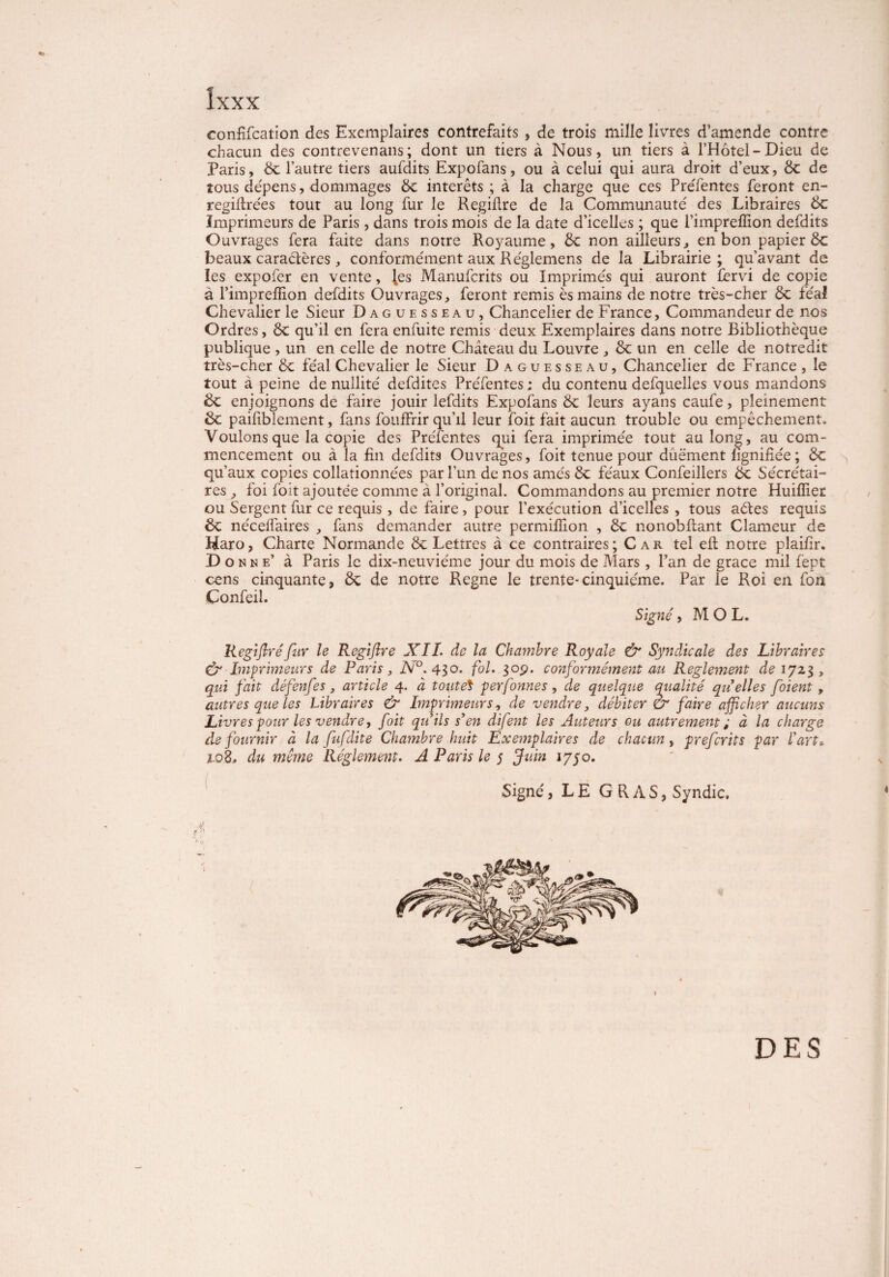 «P îxxx confifcation des Exemplaires contrefaits , de trois mille livres d’amende contre chacun des contrevenans; dont un tiers à Nous, un tiers à l’Hotel-Dieu de Paris, de l’autre tiers aufdits Expofans, ou à celui qui aura droit d’eux, de de tous dépens, dommages de intérêts ; à la charge que ces PreTentes feront en- regiftrées tout au long fur le Regifire de la Communauté des Libraires 6c Imprimeurs de Paris , dans trois mois de la date d’icelles ; que l’impreffion defdits Ouvrages fera faite dans notre Royaume, 6c non ailleurs, en bon papier de beaux caractères , conformément aux Réglemens de la Librairie ; qu’avant de les expofer en vente, les Manufcrits ou Imprimés qui auront fervi de copie à l’impreffion defdits Ouvrages, feront remis ès mains de notre très-cher de féal Chevalier le Sieur Daguesseau, Chancelier de France, Commandeur de nos Ordres, de qu’il en fera enfuite remis deux Exemplaires dans notre Bibliothèque publique , un en celle de notre Château du Louvre , de un en celle de notredit très-cher de féal Chevalier le Sieur Daguesseau, Chancelier de France, le tout à peine de nullité defdites Préfentes ; du contenu defquelles vous mandons de enjoignons de faire jouir lefdits Expofans de leurs ayans caufe, pleinement de paifiblement, fans fouffrir qu’il leur foit fait aucun trouble ou empêchement. Voulons que la copie des Préfentes qui fera imprimée tout au long, au com¬ mencement ou à la fin defdits Ouvrages, foit tenue pour düëment lignifiée ; de qu’aux copies collationnées par l’un de nos amés de féaux Confeillers de Secrétai¬ res , foi foit ajoutée comme à l’original. Commandons au premier notre Huiffiec ou Sergent fur ce requis , de faire , pour l’exécution d’icelles , tous aétes requis de nécelfaires , fans demander autre permiffion , de nonobfiant Clameur de Haro, Charte Normande de Lettres à ce contraires; Car tel eft notre plaifir. Donne’ à Paris le dix-neuviéme jour du mois de Mars , l’an de grâce mil f'ept cens cinquante, de de notre Régné le trente-cinquième. Par le Roi en fon Çonfeil. Signé, MOL. Regijlréfur le Regiftre XIL de la Chambre Royale & Syndicale des Libraires & Imprimeurs de Paris, N°. 430. fol. 30p. conformément au Reglement de 1723, qui fait défenfes, article 4. à toute* perfonnes , de quelque qualité quelles foient, autres que les Libraires & Imprimeurs, de vendre, débiter èr faire afficher aucuns Livres pour les vendre y foit qu’ils s’en difent les Auteurs ou autrement ; à la charge de fournir à la fuflite Chambre huit Exemplaires de chacun, preferits par l’art» z.08, du même Réglement. A Paris le 5 Juin lyyo. Signé, LE GRAS, Syndic. DES