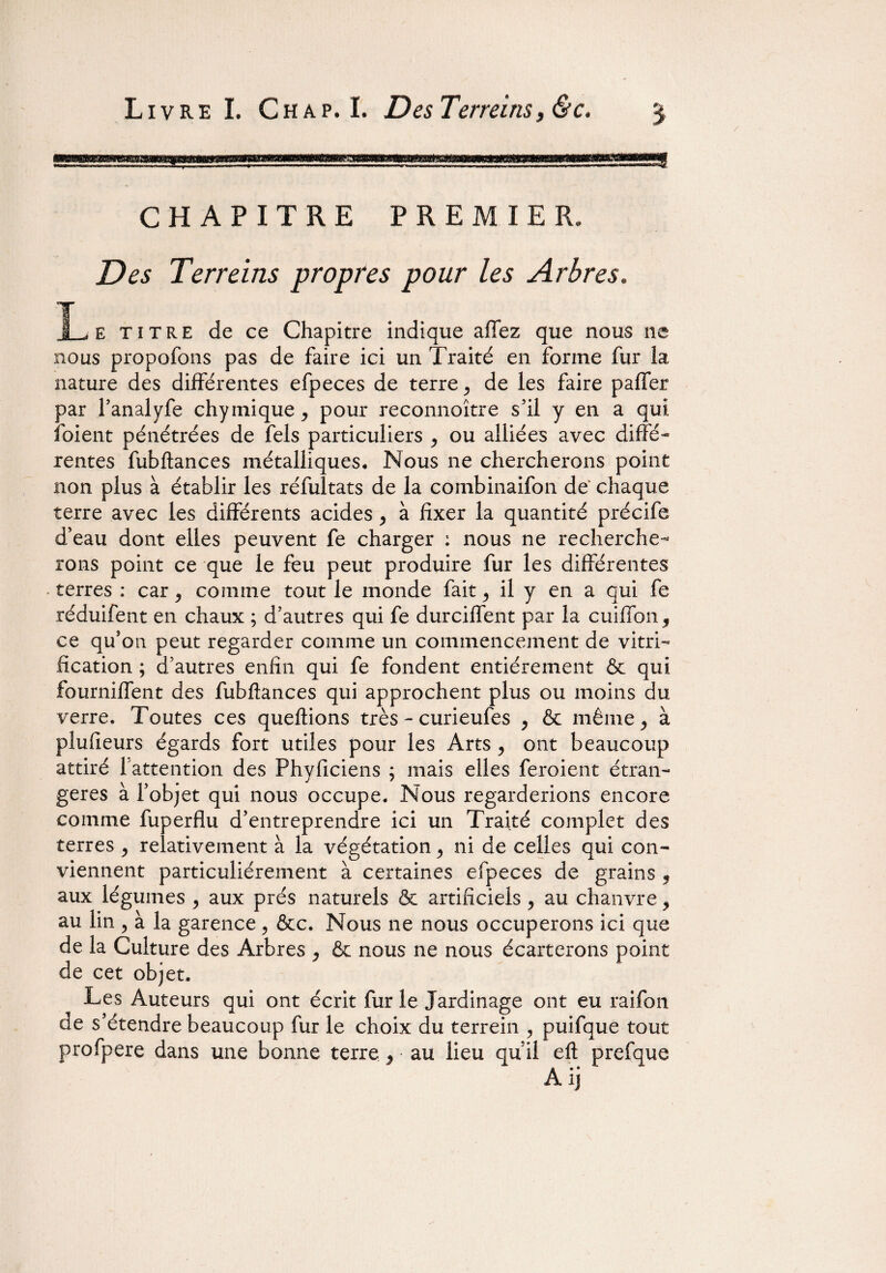 CHAPITRE PREMIER, Des Terreins propres pour les Arbres, E titre de ce Chapitre indique affez que nous ne nous propofons pas de faire ici un Traité en forme fur la nature des différentes efpeces de terre, de les faire palier par l’analyfe chymique , pour reconnoître s’il y en a qui foient pénétrées de fels particuliers , ou alliées avec diffé¬ rentes fubftances métalliques. Nous ne chercherons point non plus à établir les réfultats de la combinaifon de chaque terre avec les différents acides , à fixer la quantité précife d’eau dont elles peuvent fe charger : nous ne recherche¬ rons point ce que le feu peut produire fur les différentes terres : car, comme tout le monde fait , il y en a qui fe réduifent en chaux ; d’autres qui fe durciffent par la cuiffon, ce qu’on peut regarder comme un commencement de vitri¬ fication ; d’autres enfin qui fe fondent entièrement & qui fourniffent des fubftances qui approchent plus ou moins du verre. Toutes ces queftions très - curieufes , & même, à plufieurs égards fort utiles pour les Arts , ont beaucoup attiré 1 attention des Phyficiens ; mais elles feroient étran¬ gères à l’objet qui nous occupe. Nous regarderions encore comme fuperflu d’entreprendre ici un Traité complet des terres , relativement à la végétation, ni de celles qui con¬ viennent particuliérement à certaines efpeces de grains 5 aux légumes , aux prés naturels & artificiels , au chanvre, au lin , à la garence, &c. Nous ne nous occuperons ici que de la Culture des Arbres , & nous ne nous écarterons point de cet objet. Les Auteurs qui ont écrit fur le Jardinage ont eu raifon. de s’étendre beaucoup fur le choix du terrein , puifque tout profpere dans une bonne terre, • au lieu qu’il eft prefque A ij