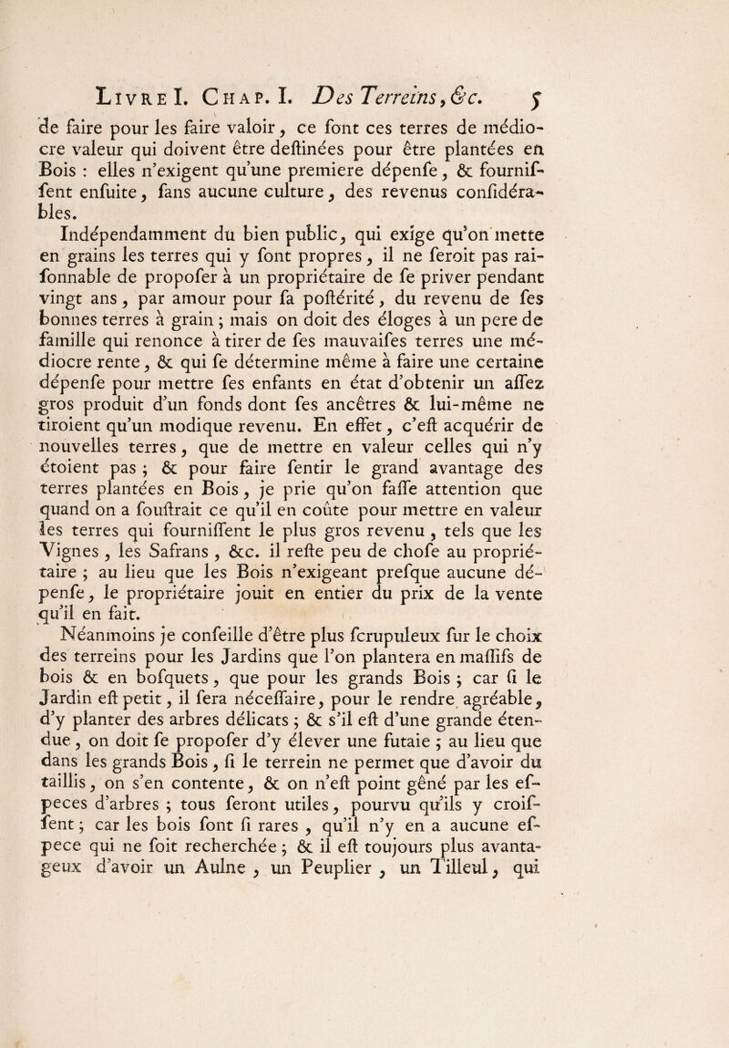 de faire pour les faire valoir, ce font ces terres de médio¬ cre valeur qui doivent être deftinées pour être plantées en Bois : elles n’exigent qu’une première dépenfe 3 ôc fournif- fent enfuitej fans aucune culture ^ des revenus confidéra- blés. Indépendamment dü bien public ^ qui exige qu'on mette en grains les terres qui y font propres, il ne feroit pas rai- fonnable de propofer à un propriétaire de fe priver pendant vingt ansy par amour pour fa poftérité, du revenu de fes bonnes terres à grain ; mais on doit des éloges à un pere de famille qui renonce à tirer de fes mauvaifes terres une mé¬ diocre rente y & qui fe détermine même à faire une certaine dépenfe pour mettre fes enfants en état d’obtenir un affez gros produit d’un fonds dont fes ancêtres 6c lui-même ne tiroient qu’un modique revenu. En effety c’efl acquérir de nouvelles terres y que de mettre en valeur celles qui n’y étoient pas ; êc pour faire fentir le grand avantage des terres plantées en Bois y je prie qu’on faffe attention que quand on a fouftrait ce qu’il en coûte pour mettre en valeur les terres qui fourniffent le plus gros revenu , tels que les Vignes y les Safrans , ôcc. il refte peu de chofe au proprié¬ taire ; au lieu que les Bois n’exigeant prefque aucune dé¬ penfe j le propriétaire jouit en entier du prix de la vente qu’il en fait. Néanmoins je confeille d’être plus fcrupuleux fur le choix des terreins pour les Jardins que l’on plantera enmaftifs de bois ôc en bofquets > que pour les grands Bois , car fi le Jardin eft petit ? il fera néceffaire^ pour le rendre agréable ^ d’y planter des arbres délicats ; Ôc s’il eft d’une grande éten¬ due 5 on doit fe propofer d’y élever une futaie ; au lieu que dans les grands Bois y fi le terrein ne permet que d’avoir du taillis y on s’en contente ^ & on n’eft point gêné par les ef- peces d’arbres ; tous feront utiles y pourvu qu’ils y croif- fent ; car les bois font fi rares y qu’il n’y en a aucune ef- pece qui ne foit recherchée ; ôc il eft toujours plus avanta¬