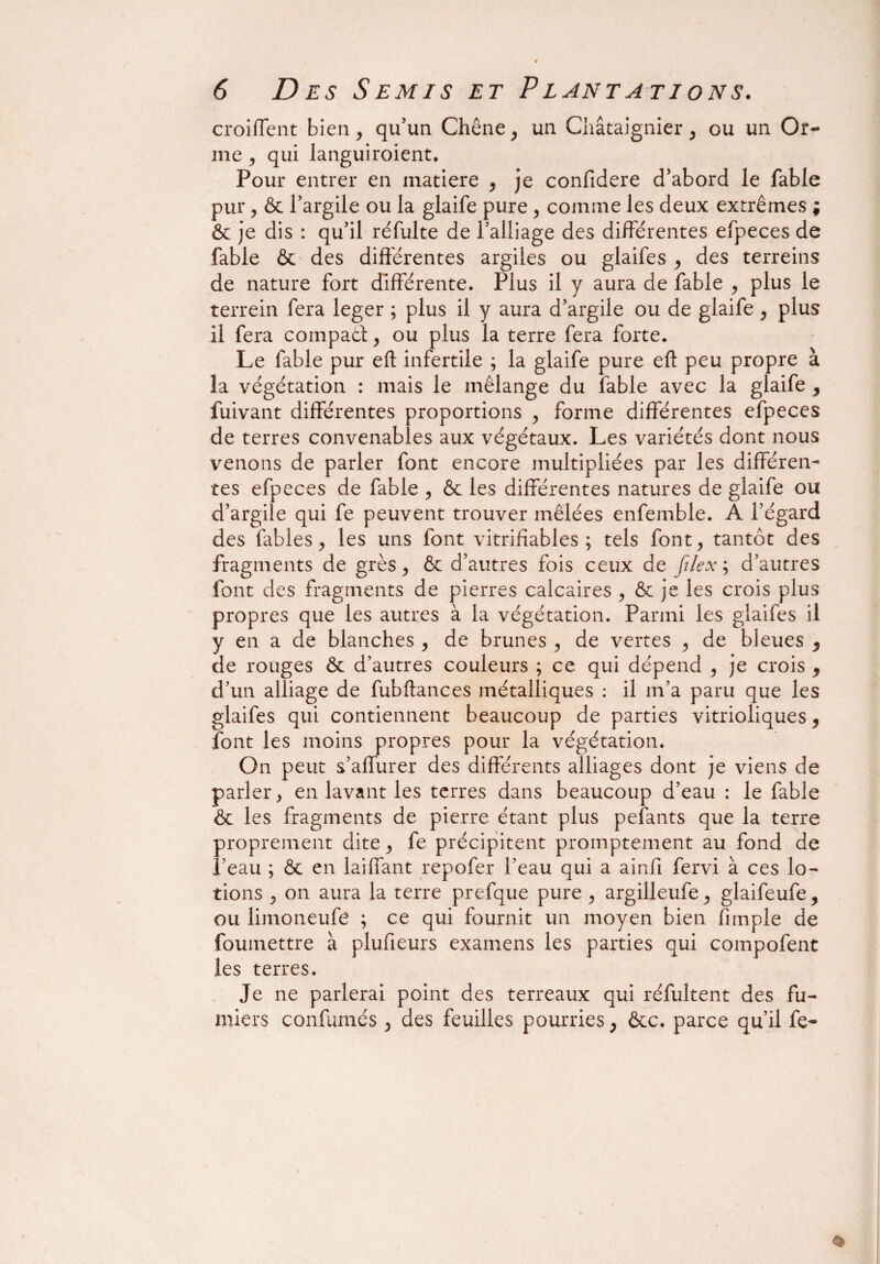 croiffent bien, qu’un Chêne, un Châtaignier , ou un Or- me j qui languiroient. Pour entrer en inatiere , je confidere d’abord le fable pur, & l’argile ou la glaife pure , comme les deux extrêmes ; & je dis : qu’il réfulte de l’alliage des différentes efpeces de fable & des différentes argiles ou glaifes , des terreins de nature fort différente. Plus il y aura de fable , plus le terrein fera leger ; plus il y aura d’argile ou de glaife , plus il fera compati, ou plus la terre fera forte. Le fable pur efl: infertile ; la glaife pure eft peu propre à la végétation : mais le mélange du fable avec la glaife , fuivant différentes proportions , forme différentes efpeces de terres convenables aux végétaux. Les variétés dont nous venons de parler font encore multipliées par les différen¬ tes efpeces de fable , & les différentes natures de glaife ou d’argile qui fe peuvent trouver mêlées enfemble. A l’égard des labiés, les uns font vitrifïables ; tels font, tantôt des fragments de grès, & d’autres fois ceux de filex ; d’autres font des fragments de pierres calcaires , & je les crois plus propres que les autres à la végétation. Parmi les glaifes il y en a de blanches , de brunes , de vertes , de bleues , de rouges & d’autres couleurs ; ce qui dépend , je crois , d’un alliage de fubftances métalliques : il m’a paru que les glaifes qui contiennent beaucoup de parties vitrioliques, font les moins propres pour la végétation. On peut s’affurer des différents alliages dont je viens de parler, en lavant les terres dans beaucoup d’eau : le fable & les fragments de pierre étant plus pefants que la terre proprement dite, fe précipitent promptement au fond de l’eau ; ôc en laiffant repofer l’eau qui a ainfi fervi à ces lo¬ tions , on aura la terre prefque pure , argilleufe, glaifeufe, ou limoneufe ; ce qui fournit un moyen bien fimple de foumettre à plufieurs examens les parties qui compofent les terres. Je ne parlerai point des terreaux qui réfultent des fu¬ miers confumés , des feuilles pourries, ôcc. parce qu’il fe-