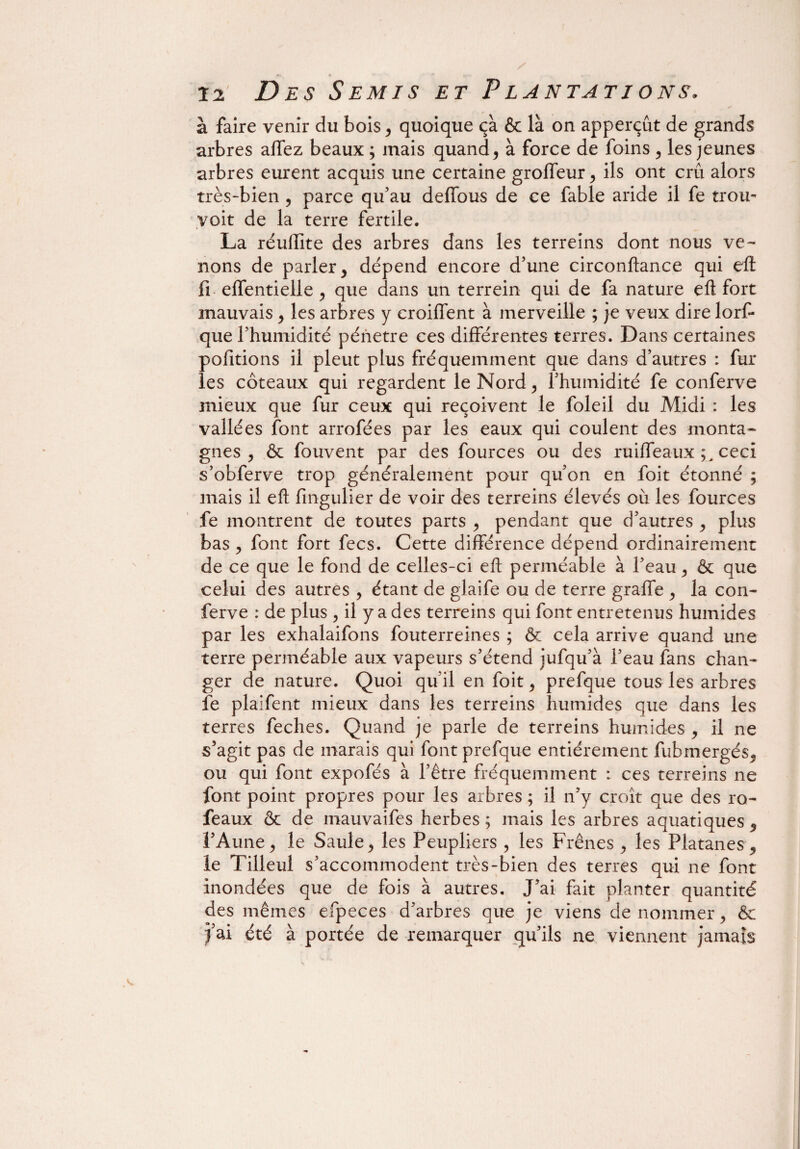 à faire venir du bois, quoique ça & là on apperçût de grands arbres affez beaux ; mais quand, à force de foins , les jeunes arbres eurent acquis une certaine groffeur, ils ont crû alors très-bien, parce qu’au defTous de ce fable aride il fe trou- yoit de la terre fertile. La réuflite des arbres dans les terreins dont nous ve¬ nons de parler, dépend encore d’une circonftance qui eft fi effentielle , que dans un terrein qui de fa nature eft fort mauvais , les arbres y croiffent à merveille ; je veux dire lorf- que l’humidité pénétré ces différentes terres. Dans certaines pofitions il pleut plus fréquemment que dans d’autres : fur les coteaux qui regardent le Nord, l’humidité fe conferve mieux que fur ceux qui reçoivent le foleil du Midi : les vallées font arrofées par les eaux qui coulent des monta¬ gnes , & fouvent par des fources ou des ruiffeaux ceci s’obferve trop généralement pour qu’on en foit étonné ; mais il eft fingulier de voir des terreins élevés où les fources fe montrent de toutes parts , pendant que d’autres , plus bas , font fort fecs. Cette différence dépend ordinairement de ce que le fond de celles-ci eft perméable à l’eau, & que celui des autres , étant de glaife ou de terre graffe , la con¬ ferve : de plus , il y a des terreins qui font entretenus humides par les exhalaifons fouterreines ; & cela arrive quand une terre perméable aux vapeurs s’étend jufqu’à l’eau fans chan¬ ger de nature. Quoi qu’il en foit, prefque tous les arbres fe plaifent mieux dans les terreins humides que dans les terres feches. Quand je parle de terreins humides , il ne s’agit pas de marais qui font prefque entièrement fubmergés, ou qui font expofés à l’être fréquemment : ces terreins ne font point propres pour les arbres ; il n’y croît que des ro- feaux & de mauvaifes herbes; mais les arbres aquatiques, l’Aune, le Saule, les Peupliers , les Frênes , les Platanes, le Tilleul s’accommodent très-bien des terres qui ne font inondées que de fois à autres. J’ai fait planter quantité des mêmes efpeces d’arbres que je viens de nommer, ôe fai été à portée de remarquer qu’ils ne viennent jamais