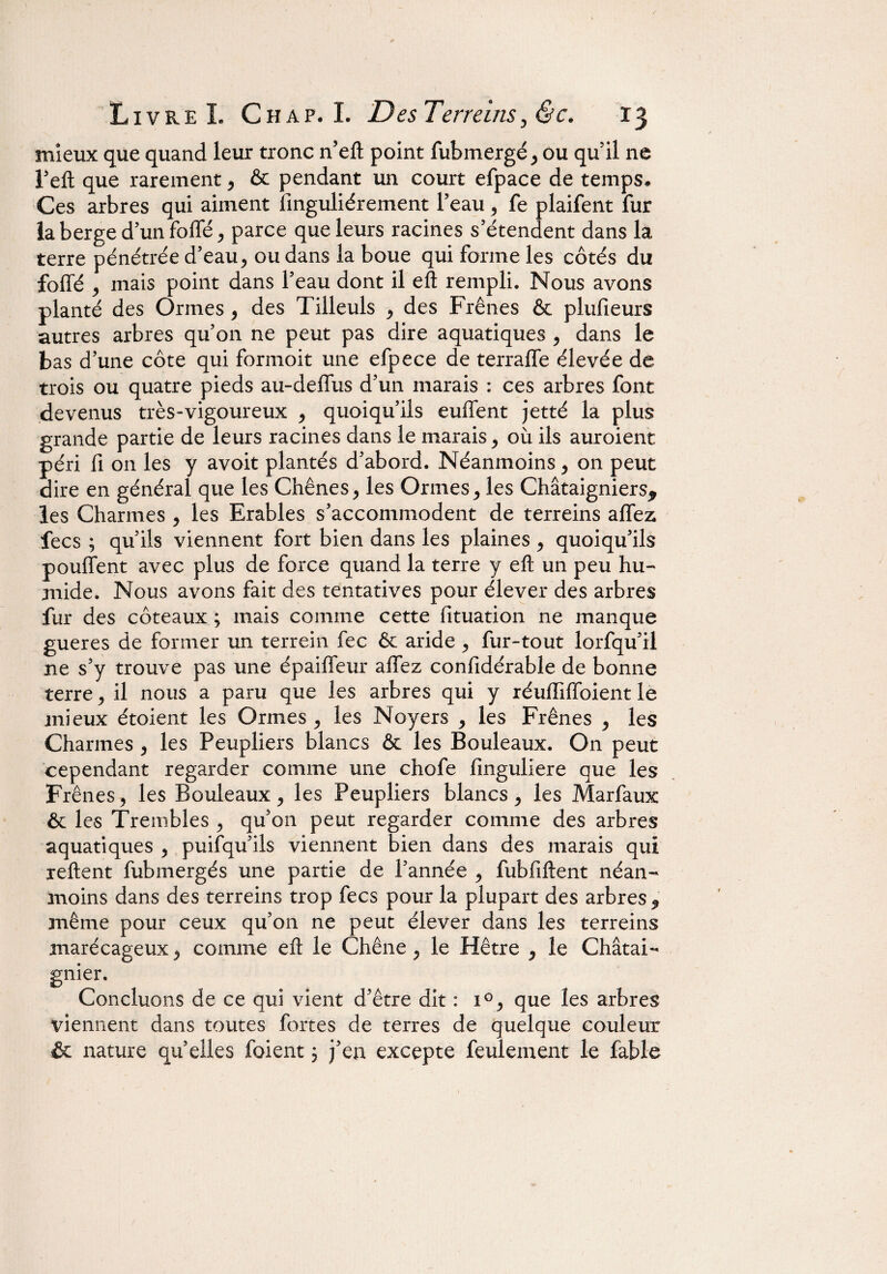 mieux que quand leur tronc n’eft point fubmergé, ou qu’il ne Feft que rarement , & pendant un court efpace de temps* Ces arbres qui aiment finguliérement l’eau , fe plaifent fur la berge d’un foffé, parce que leurs racines s’étendent dans la terre pénétrée d’eau, ou dans la boue qui forme les côtés du foffé j mais point dans l’eau dont il eft rempli. Nous avons planté des Ormes, des Tilleuls , des Frênes & plufieurs autres arbres qu’on ne peut pas dire aquatiques , dans le bas d’une côte qui formoit une efpece de terraffe élevée de trois ou quatre pieds au-deffus d’un marais : ces arbres font devenus très-vigoureux , quoiqu’ils euffent jet té la plus grande partie de leurs racines dans le marais , où ils auroient péri fi on les y avoit plantés d’abord. Néanmoins, on peut dire en général que les Chênes, les Ormes, les Châtaigniers* les Charmes , les Erables s’accommodent de terreins affez fecs ; qu’ils viennent fort bien dans les plaines , quoiqu’ils pouffent avec plus de force quand la terre y eft un peu hu¬ mide. Nous avons fait des tentatives pour élever des arbres fur des coteaux ; mais comme cette fituation ne manque gueres de former un terrain fec ôc aride, fur-tout lorfqu’il ne s’y trouve pas une épaiffeur affez confidérable de bonne terre , il nous a paru que les arbres qui y réuffiffoient le mieux étoient les Ormes , les Noyers , les Frênes , les Charmes , les Peupliers blancs Ôt les Bouleaux. On peut cependant regarder comme une chofe finguliere que les Frênes5 les Bouleaux, les Peupliers blancs, les Marfaux & les Trembles , qu’011 peut regarder comme des arbres aquatiques , puifqu’ils viennent bien dans des marais qui relient fubmergés une partie de l’année , fubfiftent néan¬ moins dans des terreins trop fecs pour la plupart des arbres, même pour ceux qu’on ne peut élever dans les terreins marécageux, comme eft le Chêne , le Hêtre , le Châtai¬ gnier. Concluons de ce qui vient d’être dit : i°, que les arbres viennent dans toutes fortes de terres de quelque couleur & nature quelles foient j j’en excepte feulement le fable