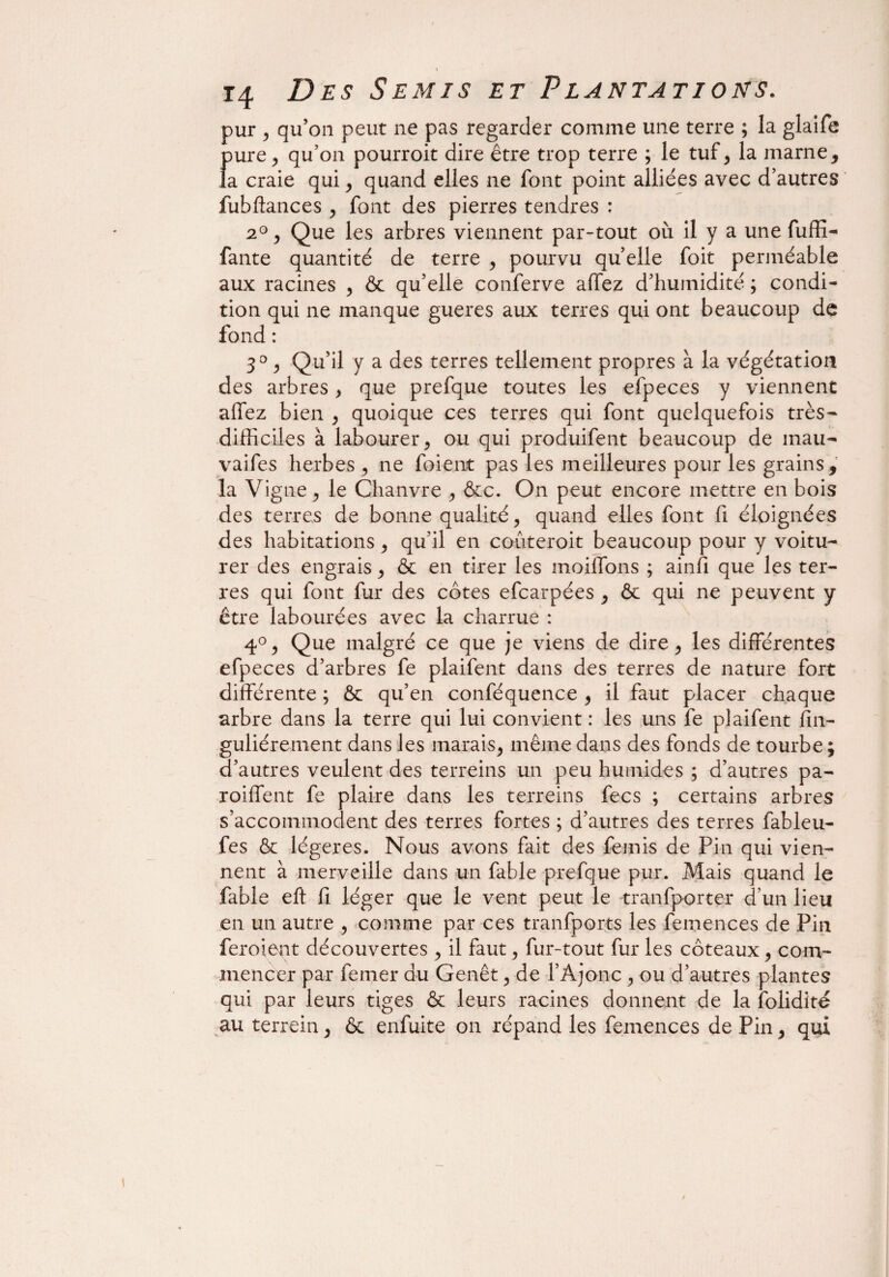 \ 14 Des Semis et Plantations. pur , qu’on peut ne pas regarder comme une terre ; la glaife pure, qu’on pourroit dire être trop terre ; le tuf, la marne, la craie qui, quand elles ne font point alliées avec d’autres fubftances , font des pierres tendres : 20, Que les arbres viennent par-tout où il y a une fùffi- fante quantité de terre , pourvu quelle foit perméable aux racines , & qu’elle conferve allez d’humidité ; condi¬ tion qui ne manque gueres aux terres qui ont beaucoup de fond : 3° , Qu’il y a des terres tellement propres à la végétation des arbres , que prefque toutes les efpeces y viennent affez bien , quoique ces terres qui font quelquefois très- difficiles à labourer, ou qui produifent beaucoup de mau- vaifes herbes , ne foi eut pas les meilleures pour les grains, la V igné , le Chanvre , &c. On peut encore mettre en bois des terres de bonne qualité, quand elles font fi éloignées des habitations, qu’il en coùteroit beaucoup pour y voitu- rer des engrais, & en tirer les moilfons ; ainfi que les ter¬ res qui font fur des côtes efcarpées , & qui ne peuvent y être labourées avec la charrue : 4°, Que malgré ce que je viens de dire, les différentes efpeces d’arbres fe plaifent dans des terres de nature fort différente ; & qu’en conféquence , il faut placer chaque arbre dans la terre qui lui convient : les uns fe plaifent fin- guliérement dans les marais, même dans des fonds de tourbe ; d’autres veulent des terreins un peu humides ; d’autres pa- roiffent fe plaire dans les terreins fecs ; certains arbres s’accommodent des terres fortes ; d’autres des terres fableu- fes & légères. Nous avons fait des femis de Pin qui vien¬ nent à merveille dans un fable prefque pur. Mais quand le fable eft fi léger que le vent peut le tranfporter d’un lieu en un autre , comme par ces transports les femences de Pin feroieat découvertes , il faut, fur-tout fur les coteaux , com¬ mencer par femer au Genêt, de l’Ajonc , ou d’autres plantes qui par leurs tiges & leurs racines donnent de la Solidité au terrein, & enfuite on répand les femences de Pin, qui