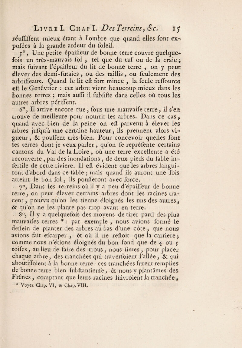 réuffiïïent mieux étant à l’ombre que quand elles font ex- pofées à la grande ardeur du foleib y0 > Une petite épaiffeur de bonne terre couvre quelque¬ fois un très-mauvais fol , tel que du tuf ou de la craie ; mais fuivant l’épaiffeur du lit de bonne terre , on y peut élever des demi-futaies , ou des taillis , ou feulement des arbriffeaux. Quand le lit eft fort mince 9 la feule reffource eft le Genévrier ; cet arbre vient beaucoup mieux dans les bonnes terres ; mais aufli il fubfifte dans celles où tous les autres arbres périffent. 6°, II arrive encore que > fous une inauvaife terre, il s’en trouve de meilleure pour nourrir les arbres. Dans ce cas 9 quand avec bien de la peine on efl: parvenu à élever les arbres jufqu’à une certaine hauteur, ils prennent alors vi¬ gueur , & pouffent très-bien. Pour concevoir quelles font les terres dont je veux parler 9 qu’on fe repréfente certains cantons du Val de la Loire, où une terre excellente a été recouverte, par des inondations , de deux pieds du fable in¬ fertile de cette riviere. Il eft évident que les arbres langui¬ ront d’abord dans ce fable ; mais quand ils auront une fois atteint le bon fol, ils poufferont avec force. 7°j Dans les terreins où il y a peu d’épaiffeur de bonne terre, on peut élever certains arbres dont les racines tra¬ cent y pourvu qu’on les tienne éloignés les uns des autres 9 & qu’on ne les plante pas trop avant en terre. 8°j II y a quelquefois des moyens de tirer parti des plus mauvaifes terres * : par exemple y nous avions formé le deffein de planter des arbres au bas d’une côte y que nous avions fait efcarper 9 & où il ne reftoit que la carrière ; comme nous n’étions éloignés du bon fond que de 4 ou y toifes , au lieu de faire des trous , nous Ames , pour placer chaque arbre ^ des tranchées qui traverfoient l’allée, & qui aboutiffoient à la bonne terre : ces tranchées furent remplies de bonne terre bien fui ftantieufe , & nous y plantâmes des Frênes 9 comptant que leurs racines fùivroient la tranchée * * Voyez Chap, VI, & Chap. VIII*