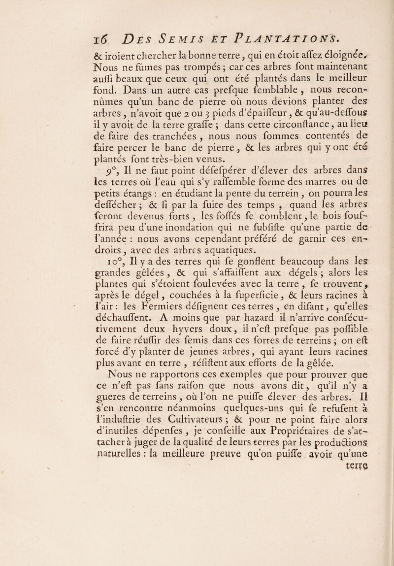 & iroient chercher la bonne terre , qui en étoit allez éloignée. Nous ne fûmes pas trompés; car ces arbres font maintenant suffi beaux que ceux qui ont été plantés dans le meilleur fond. Dans un autre cas prefque femblable , nous recon¬ nûmes qu’un banc de pierre où nous devions planter des arbres , n’a voit que 2 ou 3 pieds d’épaiffeur, & qu’au-deffous il y avoit de la terre graffe ; dans cette circonftance, au lieu de faire des tranchées , nous nous fournies contentés de faire percer le banc de pierre , & les arbres qui y ont été plantés font très-bien venus. 5>°, II ne faut point défefpérer d’élever des arbres dans les terres où feau qui s’y raffemble forme des marres ou de petits étangs : en étudiant la pente du terrein , on pourra les deffécher ; & fi par la fuite des temps , quand les arbres feront devenus forts , les foliés fe comblent, le bois fouf- frira peu d’une inondation qui ne fubfifte qu’une partie de l’année : nous avons cependant préféré de garnir ces en¬ droits , avec des arbres aquatiques. 10% Il y a des terres qui fe gonflent beaucoup dans les grandes gelées , ôc qui s’affaiffent aux dégels ; alors les plantes qui s’étoient foulevées avec la terre , fe trouvent, après le dégel, couchées à la fuperficie , & leurs racines à l’air: les Fermiers défignent ces terres , endifant, qu’elles déchauffent. A moins que par hazard il n’arrive confécu- tivement deux hyvers doux, il n’eft prefque pas poflible de faire réulfir des femis dans ces fortes de terreins ; on eft forcé d’y planter de jeunes arbres, qui ayant leurs racines plus avant en terre , réfiftent aux efforts de la gêlée. Nous ne rapportons ces exemples que pour prouver que ce n’eft pas fans raifon que nous avons dit, qu’il n’y a gueres de terreins , où l’on ne puiffe élever des arbres. Il s’en rencontre néanmoins quelques-uns qui fe refufent à l’induftrie des Cultivateurs ; & pour ne point faire alors d’inutiles dépenfes , je confeille aux Propriétaires de s’at¬ tacher à juger de la qualité de leurs terres par les productions naturelles ; la meilleure preuve qu’on puiffe avoir qu’une terr§