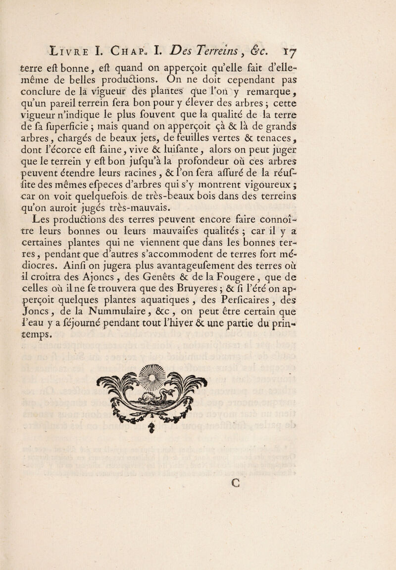 terre eft bonne, eft quand on apperçoit quelle fait d’elle- même de belles productions. On ne doit cependant pas conclure de la vigueur des plantes que Ton y remarque , qu'un pareil terrein fera bon pour y élever des arbres ; cette vigueur n’indique le plus fouvent que la qualité de la terre de fa fuperfîcie ; mais quand on apperçoit çà & là de grands arbres 9 chargés de beaux jets^ de feuilles vertes & tenaces $ dont fécorce eft faine > vive & luifante, alors on peut juger que le terrein y eft bon jufqu’àla profondeur où ces arbres peuvent étendre leurs racines y & Ton fera alfuré de la réuf- fite des mêmes efpeces d’arbres qui s’y montrent vigoureux ; car on voit quelquefois de très-beaux bois dans des terreins qu’on auroit jugés très-mauvais. Les productions des terres peuvent encore faire connoî- tre leurs bonnes ou leurs mauvaifes qualités ; car il y a certaines plantes qui ne viennent que dans les bonnes ter¬ res , pendant que d’autres s’accommodent de terres fort mé¬ diocres. Ainfi on jugera plus avantageufement des terres où il croîtra des Ajoncs , des Genêts & de la Fougere ? que de celles où il ne fe trouvera que des Bruyères ; & fi l’été on ap¬ perçoit quelques plantes aquatiques , des Perficaires ^ des Joncs , de la Numinulaire * êcc ? on peut être certain que l’eau y a féjourné pendant tout l’hiver & une partie du pria-* temps.