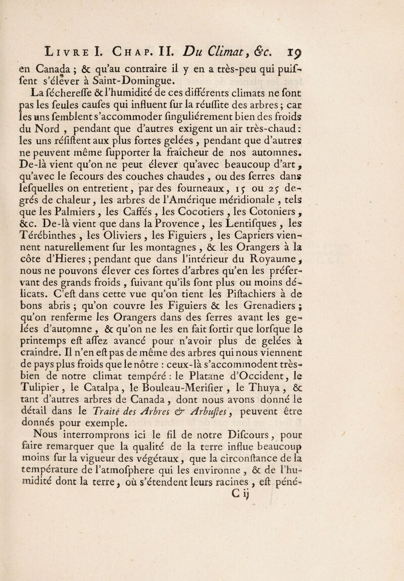 0 en Canada ; & qu’au contraire il y en a très-peu qui puif- fent s’élever à Saint-Domingue. Laféchereffe & l’humidité de ces différents climats ne font pas les feules caufes qui influent fur la réuflite des arbres ; car les uns femblent s’accommoder finguliérement bien des froids du Nord , pendant que d’autres exigent un air très-chaud : les uns réfiftentaux plus fortes gelées , pendant que d’autres ne peuvent même fupporter la fraîcheur de nos automnes. De-là vient qu’on ne peut élever qu’avec beaucoup d’art 9 qu’avec le fecours des couches chaudes , ou des ferres dans lefquelles on entretient, par des fourneaux, ij ou 2j de¬ grés de chaleur, les arbres de l’Amérique méridionale , tels que les Palmiers , les Gaffés , les Cocotiers , les Cotoniers 9 &c. De-là vient que dans la Provence, les Lentifques , les Térébinthes , les Oliviers , les Figuiers , les Câpriers vien¬ nent naturellement fur les montagnes , & les Orangers à la côte d’Hieres ; pendant que dans l’intérieur du Royaume , nous ne pouvons élever ces fortes d’arbres qu’en les préfer- vant des grands froids , fuivant qu’ils font plus ou moins dé¬ licats. C’eft dans cette vue qu’on tient les Piftachiers à de bons abris ; qu’on couvre les Figuiers & les Grenadiers ; qu’on renferme les Orangers dans des ferres avant les ge¬ lées d’automne , & qu’on ne les en fait fortir que lorfque le printemps eft affez avancé pour n’avoir plus de gelées à craindre. Il n’en eft pas de même des arbres qui nous viennent de pays plus froids que le nôtre : ceux-là s’accommodent très- bien de notre climat tempéré: le Platane d’Occident, le Tulipier , le Catalpa, le Bouleau-Merifier , le Thuya , & tant d’autres arbres de Canada, dont nous avons donné le détail dans le Traité des Arbres & Arhufies, peuvent être donnés pour exemple. Nous interromprons ici le fil de notre Difcours, pour faire remarquer que la qualité de la terre influe beaucoup moins fur la vigueur des végétaux, que la circonftance de la température de l’atmofphere qui les environne, & de l’hu¬ midité dont la terre, où s’étendent leurs racines , eft péné-