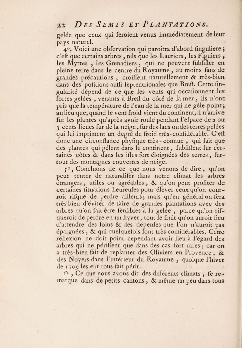 gelée que ceux qui feroient venus immédiatement de leur pays naturel. 4°, Voici une obfervation qui paroîtra d’abord finguliere ; c’eft que certains arbres , tels que les Lauriers, les Figuiers , les Myrtes , les Grenadiers , qui ne peuvent fubfifter en pleine terre dans le centre du Royaume , au moins fans de grandes précautions , croiffent naturellement & très-bien dans des pofitions aulïi feptentrionales que Bref!. Cette fin- gularité dépend de ce que les vents qui occafionnent les fortes gelées , venants à Brelt du côté de la mer , ils n’ont pris que la température de l’eau de la mer qui ne gèle point; au lieu que, quand le vent froid vient du continent, il n’arrive fur les plantes qu’après avoir roulé pendant l’efpace de 2 ou 3 cents lieues fur de la neige, fur des lacs ou des terres gelées qui lui impriment un degré de froid très-confidérable. C’eft donc une circonftance phyfique très - connue , qui fait que des plantes qui gèlent dans le continent, fubfiftent fur cer¬ taines côtes & dans les ifles fort éloignées des terres, fur- tout des montagnes couvertes de neige. 50, Concluons de ce que nous venons de dire, qu’on peut tenter de naturalifer dans notre climat les arbres étrangers , utiles ou agréables , ôc qu’on peut profiter de certaines fituations heureufes pour élever ceux qu’on cour- roit rifque de perdre ailleurs; mais qu’en général on fera très-bien d’éviter de faire de grandes plantations avec des arbres qu’on fait être fenfibles à la gelée , parce qu’on rif- queroit de perdre en un hyver, tout le fruit qu’on auroit lieu d’attendre des foins & des dépenfes que l’on n’auroit pas épargnées , & qui quelquefois font très-confidérables. Cette réflexion ne doit point cependant avoir lieu à l’égard des arbres qui ne périlîent que dans des cas fort rares ; car on a très-bien fait de replanter des Oliviers en Provence, &c des Noyers dans l’intérieur du Royaume , quoique l’hiver de 1709 les eût tous fait périr. 6°, Ce que nous avons dit des différents climats , fe re¬ marque dans de petits cantons , & même un peu dans tous