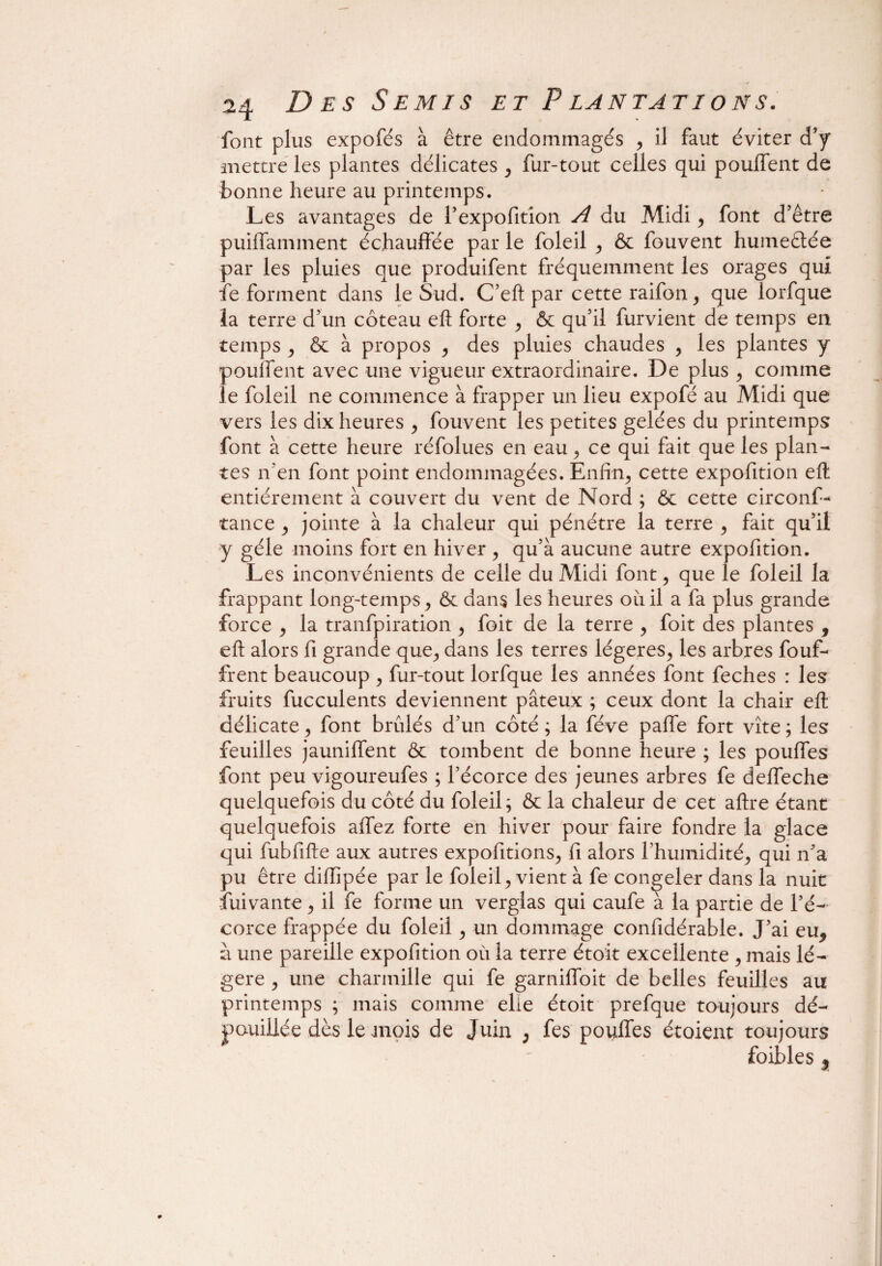 font plus expofés à être endommagés , il faut éviter d’y mettre les plantes délicates , fur-tout celles qui pouffent de bonne heure au printemps. Les avantages de l’expofîtion A du Midi, font d’être puiffamment échauffée par le foleil , &c fouvent humeêtée par les pluies que produifent fréquemment les orages qui fe forment dans le Sud. C’eft par cette raifon, que lorfque la terre d’un coteau eft forte , & qu’il furvient de temps en temps , & à propos , des pluies chaudes , les plantes y pouffent avec une vigueur extraordinaire. De plus , comme le foleil ne commence à frapper un lieu expofé au Midi que vers les dix heures , fouvent les petites gelées du printemps font à cette heure réfolues en eau, ce qui fait que les plan¬ tes n’en font point endommagées. Enfin, cette expofîtion eft entièrement à couvert du vent de Nord ; & cette circonf- tance , jointe à la chaleur qui pénétre la terre , fait qu’il y gèle moins fort en hiver , qu’à aucune autre expofîtion. Les inconvénients de celle du Midi font, que le foleil la frappant long-temps, & dans les heures oiiil a fa plus grande force , la tranfpiration , foit de la terre , foit des plantes , eft alors fi grande que, dans les terres légères, les arbres bouf¬ firent beaucoup , fur-tout lorfque les années font feches : les fruits fucculents deviennent pâteux ; ceux dont la chair eft délicate, font brûlés d’un côté ; la fève paffe fort vite ; les feuilles jauniffent & tombent de bonne heure ; les pouffes font peu vigoureufes ; l’écorce des jeunes arbres fe deffeche quelquefois du côté du foleil; & la chaleur de cet aftre étant quelquefois affez forte en hiver pour faire fondre la glace qui fubfifte aux autres exportions, fi alors l’humidité, qui n’a pu être diflipée par le foleil, vient à fe congeler dans la nuit fui vante , il fe for me un verglas qui caufe à la partie de l’é¬ corce frappée du foleil, un dommage confidérable. J’ai eu* a une pareille expofîtion où la terre étoit excellente , mais lé¬ gère , une charmille qui fe garniffoit de belles feuilles au printemps ; mais comme elle étoit prefque toujours dé¬ pouillée dès le mois de Juin , fes pouffes étoient toujours foibles $