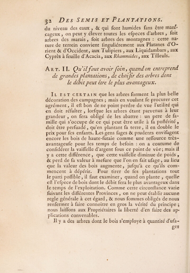 du niveau des eaux , & qui font humides fans être mar£ cageux, on peut y élever toutes les efpeces d’arbres , foit arbres des marais , foit arbres des montagnes : cette na¬ ture de terrein convient finguliérement aux Platanes d’O- rient & d’Occident, aux Tulipiers , aux Liquidambars, aux Cyprès à feuille d’Acacia, aux Rhamnoidesy aux Tilleuls. Art. II. Qu9 ilfaut avoir foin, quand on entreprend de grandes plantations 9 de choifr des arbres dont le débit peut être le plus avantageux. Il est certain que les arbres forment la plus belle décoration des campagnes ; mais en voulant fe procurer cet agrément j il eh bon de ne point perdre de vue futilité qui en doit réfulter , lorfque les arbres étant parvenus à leur grandeur , on fera obligé de les abattre : un pere de fa¬ mille qui s’occupe de ce qui peut être utile à fa poftérité 9 doit être perfuadé , qu’en plantant fa terre , il en double le prix pour fes enfants. Les gens fages & prudents envifagent encore les bois de haute-futaie comme une reffource très- avantageufe pour les temps de befoin : on a coutume de confidérer la vaiffelle d’argent fous ce point de vue ; mais il y a cette différence , que cette vaiffelle diminue de poids , & perd de fa valeur à mefure que l’on en fait ufage, au lieu que la valeur des bois augmente, jufqu’à ce qu’ils com¬ mencent à dépérir. Pour tirer de fes plantations tout le parti pofhble, il faut examiner, quand on plante , quelle eft fefpece de bois dont le débit fera le plus avantageux dans le temps de l’exploitation. Comme cette circonflance varie fuivant les différentes Provinces , on ne peut établir aucune réglé générale à cet égard, & nous fomines obligés de nous renfermer à faire connoître en gros la vérité du principe ; nous laiffons aux Propriétaires la liberté d’en faire des ap¬ plications convenables. Il y a des arbres dont le bois s’employe à quantité d’ufa- gcs